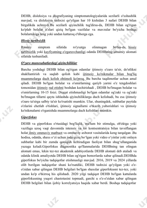 ar. dehb bilan og'rigan bolalarda yomonroq qo'l yozuvi ko'proq uchraydi. yomon qo'l yozuvi e'tiborning pasayishi tufayli o'z-o'zidan dehb alomati bo'lishi mumkin. bu keng tarqalgan muammo bo'lsa, u disleksiya yoki disgrafiya bilan ham bog'liq bo'lishi mumkin . dehb, disleksiya va disgrafiyaning simptomatologiyalarida sezilarli o'xshashlik mavjud, va disleksiya tashxisi qo'yilgan har 10 kishidan 3 nafari dehb bilan birgalikda uchraydi.bu sezilarli qiyinchilik tug'dirsa-da, dehb bilan og'rigan ko'plab bolalar o'zlari qiziq bo'lgan vazifalar va mavzular bo'yicha boshqa bolalarnikiga teng yoki undan kattaroq e'tiborga ega. hissiy tartibsizlik rasmiy simptom sifatida ro'yxatga olinmagan bo'lsa-da, hissiy tartibsizlik yoki kayfiyatning o'zgaruvchanligi odatda dehbning umumiy alomati sifatida tushuniladi. o'zaro munosabatlardagi qiyinchiliklar barcha yoshdagi dehb bilan og'rigan odamlar ijtimoiy o'zaro ta'sir, do'stlikni shakllantirish va saqlab qolish kabi ijtimoiy ko'nikmalar bilan bog'liq muammolarga duch kelish ehtimoli ko'proq. bu barcha taqdimotlar uchun amal qiladi. dehb bo'lgan bolalar va o'smirlarning qariyb yarmi o'z tengdoshlari tomonidan ijtimoiy rad etishni boshdan kechirishadi , dehb bo'lmagan …