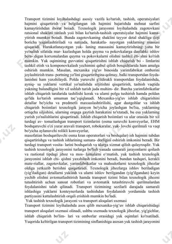lektronli va radio bilan boshqariluvchi. mahsulotni tashish yo'ldoshli yoki yo'ldoshsiz amalga oshirilishi mumkin. yo'ldoshsiz usulda, asosan, aylanuvchi turdagi (vallar, vtulkalar, flaneslar va boshqalar) detallar tashiladi. yo'ldoshli tashishning keng tarqalishiga sabab, bunda yarim- fabrikatlarni almashtirishni avtomatlashtirish mumkin bo'ladi. bunga sabab esa yo'ldoshning asosiy bazasining dastgohning va transport tizimi jihozlarining ish stoliga o'matiladigan moslamaning yordamchi bazasi bilan birligidir. mexanika-yig'uv ishlab chiqarishida davriy va uzluksiz ishlaydigan transport tizimlaridan keng foydalaniladi. davriy harakatdagi transport tizimi ikki guruhga bo'linadi: oqim bo'yicha liniyada qo'llaniluvchi, bir-biriga ulangan transport tizimi va moslanuvchan aloqadagi transport tizimi. transport tizimining turi texnologik operatsiyani bajarish vaqtini va detallarni tayyor- lash sharoitini hisobga olgan holda tanlanadi. ishlash tarmoqlari (yo'llari) polning balandligiga teng bo'lsa, poldagi transport tizimi deb ataladi. ishchi tarmoqlari balandligi ishchining qo'li balandligida joylashgan bo'lsa, estakad transport tizimi deb ataladi. agar undan baland bo'lsa, osma transport tizimi deb ataladi. yukni ko'tarib tashuvchi transport tizimi bitta ishchi tarmoqqa ega bo'ladi, surib ishlovchi esa …