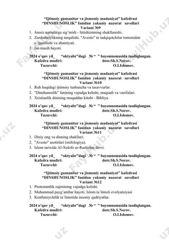 idan yakuniy nazorat savollari variant №11 1. diniy ong va dinning shakllari. 2. "avesto" asotirlari (mifologiya). 3. islom tarixida al-xulofo ar-rashidun davri. 2024 o’quv yil_ “oktyabr”dagi № “ ” bayonnomasida tasdiqlangan. kafedra mudiri: dots:sh.s.norov. tuzuvchi: o.i.islomov. “ijtimoiy gumanitar va jismoniy madaniyat” kafedrasi “dinshunoslik” fanidan yakuniy nazorat savollari variant №12 1. protestantlik oqimining vujudga kelishi. 2. muhammad payg’ambar hayoti. islom ta`limoti evolyutsiyasi 3. konfutsiychilik ta`limotida insoniy qadriyatlar. 2024 o’quv yil_ “oktyabr”dagi № “ ” bayonnomasida tasdiqlangan. kafedra mudiri: dots:sh.s.norov. tuzuvchi: o.i.islomov. “ijtimoiy gumanitar va jismoniy madaniyat” kafedrasi “dinshunoslik” fanidan yakuniy nazorat savollari variant №13 1. islom dinining asosiy manbaalari. kur`on, xadis, sunnalar. 2. pavlusning xristianlikda tutgan o`rni. 3. "vijdon erkinligi va diniy tashkilotlar to`g’risida"gi qonunning yangi tahriri. 2024 o’quv yil_ “oktyabr”dagi № “ ” bayonnomasida tasdiqlangan. kafedra mudiri: dots:sh.s.norov. tuzuvchi: o.i.islomov. “ijtimoiy gumanitar va jismoniy madaniyat” kafedrasi “dinshunoslik” fanidan yakuniy nazorat savollari variant №14 1. islomdan avval zohidlik qanday shaklda bo`lgan. …