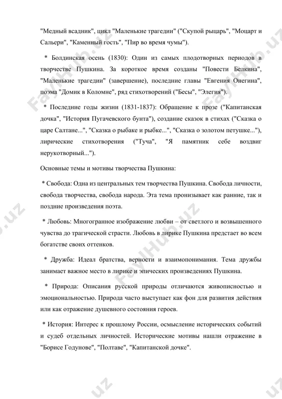 на", поэма "домик в коломне", ряд стихотворений ("бесы", "элегия"). * последние годы жизни (1831-1837): обращение к прозе ("капитанская дочка", "история пугачевского бунта"), создание сказок в стихах ("сказка о царе салтане...", "сказка о рыбаке и рыбке...", "сказка о золотом петушке..."), лирические стихотворения ("туча", "я памятник себе воздвиг нерукотворный..."). основные темы и мотивы творчества пушкина: * свобода: одна из центральных тем творчества пушкина. свобода личности, свобода творчества, свобода народа. эта тема пронизывает как ранние, так и поздние произведения поэта. * любовь: многогранное изображение любви – от светлого и возвышенного чувства до трагической страсти. любовь в лирике пушкина предстает во всем богатстве своих оттенков. * дружба: идеал братства, верности и взаимопонимания. тема дружбы занимает важное место в лирике и эпических произведениях пушкина. * природа: описания русской природы отличаются живописностью и эмоциональностью. природа часто выступает как фон для развития действия или как отражение душевного состояния героев. * история: интерес к прошлому россии, осмысление исторических …