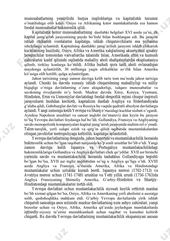 amlanish davridir. yangi zamon tarixining birinchi davri hozirgi vaqtda insoniyat duch kelayotgan muammolarning aksariyatiga asos solgan davr hamdir. chunki yangi zamonda qo’lga kiritilgan yutuqlar asosan tabiatni bo’ysundirilishi va tabiiy zahiralarni talon-taroj kilinishi bilan bordi-ki natijada ulkan ekologik havf-xatar paydo bo’ldi. yangi zamon tarixining birinchi bosqichi ishlab chiqarish kuchlari va munosabatlarining rivojlanishida ham alohida ahamiyat kasb etdi. qishlok xo’jaligida yangi ishlab chiqarish munosabatlari paydo bo’ldi, hunarmandchilik o’z o’rnini ilg’or manufaktura va sanoat ishlab chiqarishiga berdi. yangi zamon tarixining ulkan muvaffakiyatlaridan yana biri bu feodal-patriarxal munosabatlarini barham topib, inson va fuqaro huquqi va erkinliklarini e’lon qilinishi hamdir. tarixiy taraqqiyotning notekis rivojlanishi okibatida xvii-xviii asrlarda jahonning gollandiya, angliya, fransiya kabi bir qator mamlakatlarida kapitalistik bozor munosabatlari shakllana boshladi. bu mamlakatlarda feodal munosabatlarning yemirilishi burjua inqiloblariga va kapitalistik tuzumni o’rnatilishiga olib keldi. osiyo va afrikaning kator mamlakatlarida esa hamon feodal munosabatlar hukmronlik qildi. kapitalistik bozor munosabatlarining dastlabki belgilari xvi asrda ya’ni, ilk kapital jamg’arish …
