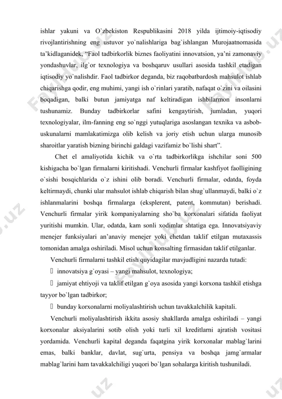 etish quyidagilar mavjudligini nazarda tutadi: · innovatsiya g`oyasi – yangi mahsulot, texnologiya; · jamiyat ehtiyoji va taklif etilgan g`oya asosida yangi korxona tashkil etishga tayyor bo`lgan tadbirkor; · bunday korxonalarni moliyalashtirish uchun tavakkalchilik kapitali. venchurli moliyalashtirish ikkita asosiy shakllarda amalga oshiriladi – yangi korxonalar aksiyalarini sotib olish yoki turli xil kreditlarni ajratish vositasi yordamida. venchurli kapital deganda faqatgina yirik korxonalar mablag`larini emas, balki banklar, davlat, sug`urta, pensiya va boshqa jamg`armalar mablag`larini ham tavakkalchiligi yuqori bo`lgan sohalarga kiritish tushuniladi. investitsiyalashning boshqa shakllaridan farqli ravishda, ushbu shakl bir qator o`ziga xos xususiyatlarga ega: · investorning kompaniya kapitalidagi to`g`ridan-to`g`ri yoki vositali pay ishtiroki; · uzoq muddatga mablag` berish; · investorning moliyalashtirilayotgan korxona boshqaruvidagi faol ishtiroki. tavakkalchilik kapitalining rivojlanish darajasi yuqori bo`lgan aqshda uning asosiy sohalari sifatida biznes rivojlanishining boshlang`ich bosqichlari e’tirof etiladi, venchur investitsiyalarining 39,2 foizi ularning zimmasiga to`g`ri keladi. venchur korxonalarning turlari quyidagicha bo`lishi mumkin:  xususiy tavakkalchilikga ega biznes; · yirik …