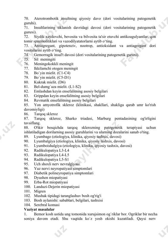 dagi insul'tning klinik alomatlari. 65. bosh miya o‘rta arteriya xavzasidagi insul'tning klinik alomatlari. 66. bosh miya orqa arteriya xavzasidagi insul'tning klinik alomatlari. 67. verteb-bazillyar xavzadagi insul'tning klinik alomatlari. 68. gemorragik insul't 69. insul'tlarning o‘tkir davridagi noqiyosiy davo (dori vositalarining patogenetik guruhi). 70. aterotrombotik insultning qiyosiy davo (dori vositalarining patogenetik guruhi). 71. insultlarining tiklanish davridagi davosi (dori vositalarining patogenetik guruxi). 72. siydik xaydovchi, bevosita va bilvosita ta'sir etuvchi antikoagulyantlar, qon tomir spazmolitiklari va vazodilyatatorlarni aytib o‘ting. 73. antiagregant, gipotenziv, nootrop, antioksidant va antiagregant dori vositalarini aytib o‘ting. 74. gemorragik insul't davosi (dori vositalarining patogenetik guruxi). 75. sil meningiti 76. meningokokkli meningit 77. ikkilamchi otogen meningit 78. bo`yin mielit. (c1-c4) 79. bo`yin mielit. (c5-d1) 80. kukrak mielit. (d6) 81. bel-dumg`aza mielit. (l1-s2) 82. emlashdan keyin ensefalitning asosiy belgilari 83. grippdan keyin ensefalitning asosiy belgilari 84. revmatik ensefalitning asosiy belgilari 85. yon amyotrofik skleroz (klinikasi, shakllari, shakliga qarab umr ko'rish davomiyligi) 86. tarqoq …