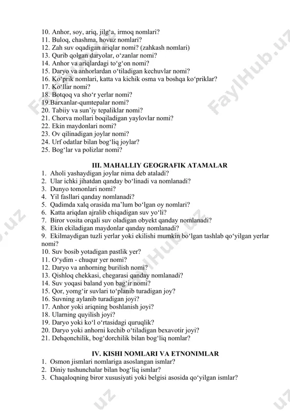 ardagi toʻg‘on nomi? 1. daryo va anhorlardan oʻtiladigan kechuvlar nomi? 1. koʻprik nomlari, katta va kichik osma va boshqa koʻpriklar? 1. koʻllar nomi? 1. botqoq va shoʻr yerlar nomi? 1. barxanlar-qumtepalar nomi? 1. tabiiy va sun’iy tepaliklar nomi? 1. chorva mollari boqiladigan yaylovlar nomi? 1. ekin maydonlari nomi? 1. ov qilinadigan joylar nomi? 1. urf odatlar bilan bog‘liq joylar? 1. bog‘lar va polizlar nomi? iii. mahalliy geografik atamalar 1. aholi yashaydigan joylar nima deb ataladi? 1. ular ichki jihatdan qanday boʻlinadi va nomlanadi? 1. dunyo tomonlari nomi? 1. yil fasllari qanday nomlanadi? 1. qadimda xalq orasida ma’lum boʻlgan oy nomlari? 1. katta ariqdan ajralib chiqadigan suv yoʻli? 1. biror vosita orqali suv oladigan obyekt qanday nomlanadi? 1. ekin ekiladigan maydonlar qanday nomlanadi? 1. ekilmaydigan tuzli yerlar yoki ekilishi mumkin boʻlgan tashlab qoʻyilgan yerlar nomi? 1. suv bosib yotadigan pastlik yer? 1. oʻydim - chuqur yer nomi? 1. daryo va anhorning …