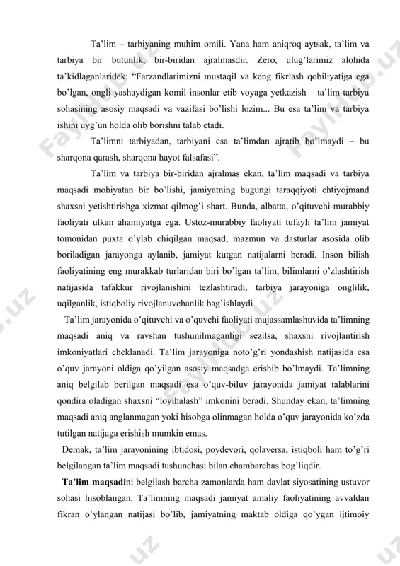 tа’limning аniq bеlgilаb bеrilgаn mаqsаdi esа o’quv-biluv jаrаyonidа jаmiyat tаlаblаrini qоndirа оlаdigаn shахsni “lоyihаlаsh” imkоnini bеrаdi. shundаy ekаn, tа’limning mаqsаdi аniq аnglаnmаgаn yoki hisоbgа оlinmаgаn hоldа o’quv jаrаyonidа ko’zdа tutilgаn nаtijаgа erishish mumkin emаs. demak, ta’lim jarayonining ibtidosi, poydevori, qolaversa, istiqboli ham to’g’ri belgilangan ta’lim maqsadi tushunchasi bilan chambarchas bog’liqdir. ta’lim maqsadini belgilash barcha zamonlarda ham davlat siyosatining ustuvor sohasi hisoblangan. ta’limning maqsadi jamiyat amaliy faoliyatining avvaldan fikran o’ylangan natijasi bo’lib, jamiyatning maktab oldiga qo’ygan ijtimoiy buyurtmasi ta’lim umumiy maqsadi asosida belgilanadi.[footnoteref:1] ta’limning maqsad va vazifalari ijtimoiy tuzumga muvofiq o’quv predmeti, texnika, madaniyat taraqqiyoti asosida tarixan o’zgarib borishi bilan birga o’rta umumta’lim o’choqlarida o’qitishning didaktik tavsifini ham belgilaydi. ta’limning maqsadi o’qitishning ma’lum maqsadga qaratilganligini va shu maqsadga muvofiqligini o’zida aks ettirgan, ta’limning ijtimoiy tabiatini, uning jamiyatdagi mohiyatini ochib beradigan, uning yo’nalishini, mazmunini, shakl va usullarini belgilab beradigan boshlanmadir. ta’lim maqsadida insonga nisbatan u qanday bo’lishi kerak, unga qanday ijtimoiy ehtiyojlar …