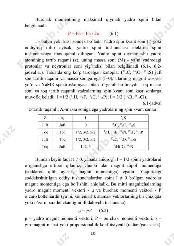zining burchak momentiga (harakat miqdori momenti) ega. burchak momenti qiymati h birligida kvantlangan bo’ladi: ħ = h· / 2π h- plank doimiysi burchak momentining maksimal qiymati yadro spini bilan belgilanadi: p = i·h = i·h / 2π (6.1) i - butun yoki kasr sondek bo’ladi. yadro spin kvant soni (i) yoki oddiyroq qilib aytsak, yadro spini tushunchasi elektron spini tushunchasiga mos qabul qilingan. yadro spini qiymati shu yadro atomining tartib raqami (z), uning massa soni (m) - ya’ni yadrodagi protonlar va neytronlar soni yig’indisi bilan belgilanadi (6.1-, 6.2-jadvallar). tabiatda eng ko’p tarqalgan izotoplar (126c, 168o, 3216s) juft son tartib raqami va massa soniga ega (i=0), ularning magnit xossasi yo’q va yamr spektroskopiyasi bilan o’rganib bo’lmaydi. toq massa soni va toq tartib raqamli yadrolarning spin kvant soni kasr sonlarga muvofiq keladi: i =1/2 (11h, 199f, 136c, 3115p); i = 3/2 (115b, 3517cl). 6.1-jadval z-tartib raqamli, ar-massa soniga ega yadrolarning spin kvant …