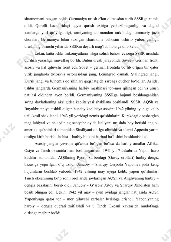 i urushda boy berishi anglo–amerika qo‘shinlari tomonidan sitsiliyani qo‘lga olinishi va ularni appenin yarim oroliga kirib borishi fashist – harbiy blokini barbod bo‘lishini boshlanishi edi. asosiy janglar yevropa qit'asida bo‘lgan bo‘lsa–da harbiy amallar afrika, osiyo va tinch okeanida ham boshlangan edi. 1941 yil 7 dekabrida yapon havo kuchlari tomonidan aqshning pyorl- xarbordagi (gavay orollari) harbiy dengiz bazasiga yopirilgan o‘q uzildi. janubiy – sharqiy osiyoda yaponiya juda keng hujumlarni boshlab yubordi. 1942 yilning may oyiga kelib, yapon qo‘shinlari tinch okeanining ko‘p sonli orollarida joylashgan aqsh va angliyaning harbiy – dengiz bazalarini bosib oldi. janubiy - g‘arbiy xitoy va sharqiy xindiston ham bosib olingan edi. lekin, 1942 yil may – iyun oyidagi janglar natijasida aqsh yaponiyaga qator tor – mor qiluvchi zarbalar berishga erishdi. yaponiyaning harbiy – dengiz qudrati zaiflashdi va u tinch okeani xavzasida mudofaaga o‘tishga majbur bo‘ldi. nemislarning asosiy kuchlarini sovet – german frontiga tortilishi, 1942 yilning oktyabrida britan qo‘shinlariga …