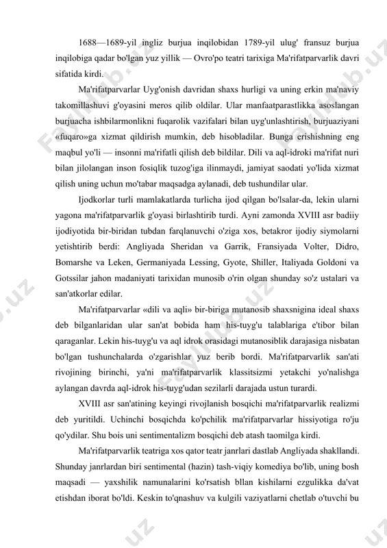 turardi. xviii asr san'atining keyingi rivojlanish bosqichi ma'rifatparvarlik realizmi deb yuritildi. uchinchi bosqichda ko'pchilik ma'rifatparvarlar hissiyotiga ro'ju qo'ydilar. shu bois uni sentimentalizm bosqichi deb atash taomilga kirdi. ma'rifatparvarlik teatriga xos qator teatr janrlari dastlab angliyada shakllandi. shunday janrlardan biri sentimental (hazin) tash-viqiy komediya bo'lib, uning bosh maqsadi — yaxshilik namunalarini ko'rsatish bllan kishilarni ezgulikka da'vat etishdan iborat bo'ldi. keskin to'qnashuv va kulgili vaziyatlarni chetlab o'tuvchi bu xil komediyada burjua turmushi ko'tarinki ruhda ifodalandi, burjuacha axloqiy tamoyillar tasdiq etildi. 1730-yillarning boshida yana bir janr — burjua tragediyasi yoki meshchan dramasi paydo bo'ladi. meshchan dramasida oddiy inson fojeiy sahnaning bosh qahramoniga aylandi. jorj lillo (1693— 1739)ning «london savdogari yoki jorj barnvel qissasi» (1731) asarining ulkan muvaffaqiyati bu janrning sahnada tasdiqlanishiga kuchli ta'sir ko'rsatadi. asarda jon barnvelning suyug'oyoq milvudga ilashib qolib, uning qistovi bilan xo'jayinining mulkini o'g'irlasbi, keyin merosiga egalik qilmoqchi bo'lib, o'z amakisini o'ldirishi liaqida hikoya qilingan edi. jinoyatchilarning har ikkalasi ham …