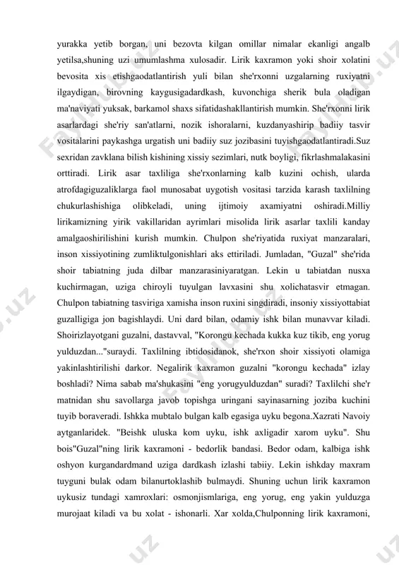 uz jozibasini tuyishgaodatlantiradi.suz sexridan zavklana bilish kishining xissiy sezimlari, nutk boyligi, fikrlashmalakasini orttiradi. lirik asar taxliliga she'rxonlarning kalb kuzini ochish, ularda atrofdagiguzaliklarga faol munosabat uygotish vositasi tarzida karash taxlilning chukurlashishiga olibkeladi, uning ijtimoiy axamiyatni oshiradi.milliy lirikamizning yirik vakillaridan ayrimlari misolida lirik asarlar taxlili kanday amalgaoshirilishini kurish mumkin. chulpon she'riyatida ruxiyat manzaralari, inson xissiyotining zumliktulgonishlari aks ettiriladi. jumladan, "guzal" she'rida shoir tabiatning juda dilbar manzarasiniyaratgan. lekin u tabiatdan nusxa kuchirmagan, uziga chiroyli tuyulgan lavxasini shu xolichatasvir etmagan. chulpon tabiatning tasviriga xamisha inson ruxini singdiradi, insoniy xissiyottabiat guzalligiga jon bagishlaydi. uni dard bilan, odamiy ishk bilan munavvar kiladi. shoirizlayotgani guzalni, dastavval, "korongu kechada kukka kuz tikib, eng yorug yulduzdan..."suraydi. taxlilning ibtidosidanok, she'rxon shoir xissiyoti olamiga yakinlashtirilishi darkor. negalirik kaxramon guzalni "korongu kechada" izlay boshladi? nima sabab ma'shukasini "eng yorugyulduzdan" suradi? taxlilchi she'r matnidan shu savollarga javob topishga uringani sayinasarning joziba kuchini tuyib boraveradi. ishkka mubtalo bulgan kalb egasiga uyku begona.xazrati navoiy aytganlaridek. …