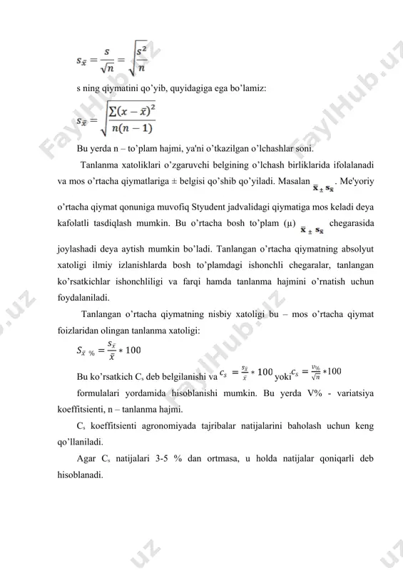 erda n – to’plam hajmi, ya'ni o’tkazilgan o’lchashlar soni. tanlanma xatoliklari o’zgaruvchi belgining o’lchash birliklarida ifolalanadi va mos o’rtacha qiymatlariga ± belgisi qo’shib qo’yiladi. masalan . me'yoriy o’rtacha qiymat qonuniga muvofiq styudent jadvalidagi qiymatiga mos keladi deya kafolatli tasdiqlash mumkin. bu o’rtacha bosh to’plam (µ) chegarasida joylashadi deya aytish mumkin bo’ladi. tanlangan o’rtacha qiymatning absolyut xatoligi ilmiy izlanishlarda bosh to’plamdagi ishonchli chegaralar, tanlangan ko’rsatkichlar ishonchliligi va farqi hamda tanlanma hajmini o’rnatish uchun foydalaniladi. tanlangan o’rtacha qiymatning nisbiy xatoligi bu – mos o’rtacha qiymat foizlaridan olingan tanlanma xatoligi: bu ko’rsatkich cs deb belgilanishi va yoki formulalari yordamida hisoblanishi mumkin. bu yerda v% - variatsiya koeffitsienti, n – tanlanma hajmi. cs koeffitsienti agronomiyada tajribalar natijalarini baholash uchun keng qo’llaniladi. agar cs natijalari 3-5 % dan ortmasa, u holda natijalar qoniqarli deb hisoblanadi. adabiyotlar: 1. белуха н.т. основы научных исследований в экономике. - киев: вища школа, 1985. 2. вольф в.г. статистическая обработка опытных …