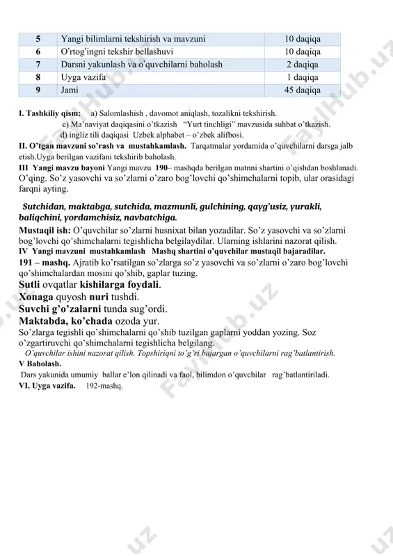ekshirish. c) ma’naviyat daqiqasini o’tkazish “yurt tinchligi” mavzusida suhbat o’tkazish. d) ingliz tili daqiqasi uzbek alphabet – o’zbek alifbosi. ii. o’tgan mavzuni so’rash va mustahkamlash. tarqatmalar yordamida o’quvchilarni darsga jalb etish.uyga berilgan vazifani tekshirib baholash. iii yangi mavzu bayoni yangi mavzu 190– mashqda berilgan matnni shartini o’qishdan boshlanadi. o’qing. so’z yasovchi va so’zlarni o’zaro bog’lovchi qo’shimchalarni topib, ular orasidagi farqni ayting. sutchidan, maktabga, sutchida, mazmunli, gulchining, qayg’usiz, yurakli, baliqchini, yordamchisiz, navbatchiga. mustaqil ish: o’quvchilar so’zlarni husnixat bilan yozadilar. so’z yasovchi va so’zlarni bog’lovchi qo’shimchalarni tegishlicha belgilaydilar. ularning ishlarini nazorat qilish. iv yangi mavzuni mustahkamlash mashq shartini o’quvchilar mustaqil bajaradilar. 191 – mashq. ajratib ko’rsatilgan so’zlarga so’z yasovchi va so’zlarni o’zaro bog’lovchi qo’shimchalardan mosini qo’shib, gaplar tuzing. sutli ovqatlar kishilarga foydali. xonaga quyosh nuri tushdi. suvchi g’o’zalarni tunda sug’ordi. maktabda, ko’chada ozoda yur. so’zlarga tegishli qo’shimchalarni qo’shib tuzilgan gaplarni yoddan yozing. soz o’zgartiruvchi qo’shimchalarni tegishlicha belgilang. o’quvchilar ishini nazorat qilish. topshiriqni …