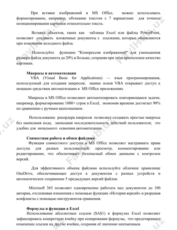 xodnogo fayla. ispolzuyte funktsiyu "kompressiya izobrajeniy" dlya umensheniya razmera fayla dokumenta do 20% i bolshe, soxranyaya pri etom priemlemoe kachestvo kartinki. makrosi i avtomatizatsiya vba (visual basic for applications) — yazik programmirovaniya, ispolzuemiy dlya sozdaniya makrosov; znanie osnov vba otkrivaet dostup k moshnim sredstvam avtomatizatsii v ms office prilojeniyax. makrosi v ms office pozvolyayut avtomatizirovat povtoryayushiesya zadachi, naprimer, formatirovanie 1000+ strok v excel, ekonomiya vremeni dostigaet 90% po sravneniyu s ruchnim vipolneniem. ispolzovanie rekordera makrosov pozvolyaet sozdavat prostie makrosi bez napisaniya koda, zapisivaya posledovatelnost deystviy polzovatelya; eto udobno dlya nachalnogo osvoeniya avtomatizatsii. sovmestnaya rabota i obmen faylami funktsiya sovmestnogo dostupa v ms office pozvolyaet nastraivat prava dostupa dlya raznix polzovateley: prosmotr, kommentirovanie ili redaktirovanie, chto obespechivaet bezopasniy obmen dannimi s kontrolem versiy. dlya effektivnogo obmena faylami ispolzuyte oblachnoe xranilishe onedrive, obespechivayushee dostup k dokumentam s raznix ustroystv i avtomaticheskoe soxranenie 5 predidushix versiy faylov. microsoft 365 pozvolyaet odnovremenno rabotat nad …