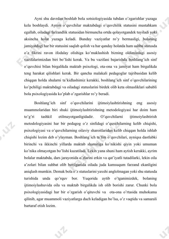 irmuncha ortda qolayotgandek tuyiladi yoki aksincha holat yuzaga keladi. bunday vaziyatlar ro’y bermasligi, bolaning jamiyatdagi har bir statusini saqlab qolish va har qanday holatda ham ushbu statusda o’z fikrini ravon ifodalay olishiga ko’maklashish bizning oldimizdagi asosiy vazifalarimizdan biri bo’lishi kerak. va bu vazifani bajarishda boshlang’ich sinf o’quvchisi bilan birgalikda maktab psixologi, ota-ona va jamiyat ham birgalikda teng harakat qilishlari kerak. bir qancha malakali pedagoglar tajribasidan kelib chiqqan holda shularni ta’kidlashimiz kerakki, boshlang’ich sinf o’quvchilarining ko’pchiligi maktabdagi va oiladagi statuslarini birdek olib keta olmasliklari sababli bola psixologiyasida ko’plab o’zgarishlar ro’y beradi. boshlang’ich sinf o’quvchilarini ijtimoiylashtirishning eng asosiy muammolaridan biri shuki ijtimoiylashtirishning metodologiyasi har doim ham to’g’ri tashkil etilmayotganligidadir. o’quvchilarni ijtimoiylashtirish metodologiyasini har bir pedagog o’z sinfidagi o’quvchilarning kelib chiqishi, psixologiyasi va o’quvchilarning oilaviy sharoitlaridan kelib chiqqan holda ishlab chiqishi lozim deb o’ylayman. boshlang`ich ta’lim o’quvchilari, ayniqsa dastlabki birinchi va ikkinchi yillarda maktab sharoitiga ko’nikishi qiyin yoki umuman ko’nika olmayotgan bo’lishi kuzatiladi. …
