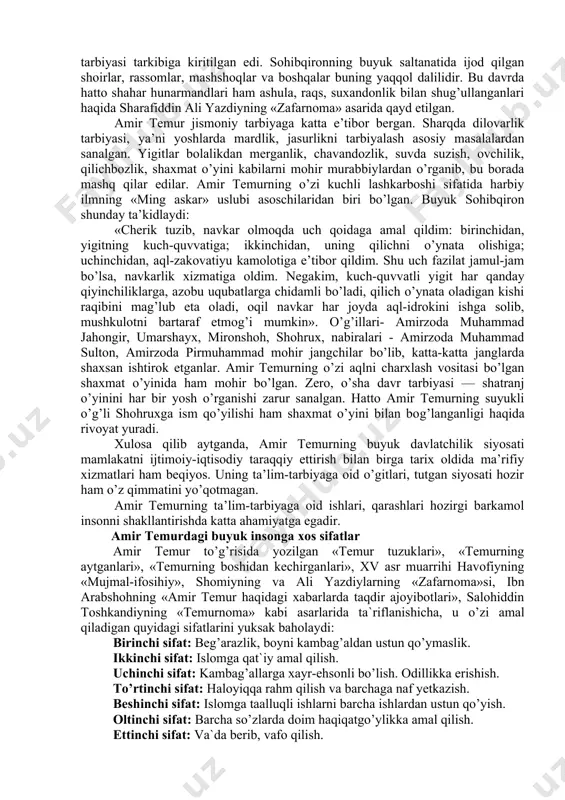 r, oshnolar va do’st birodarlarni doimo yodda tutib, ular bilan yaqin aloqada bo’lish; sipohiylarni hurmat etish va ularga g’amxo’rlik qilish. ko’rinib turibdiki, amir temur mazkur talablarga rioya etgani tufayli uning saltanati rivoj topdi, fan va madaniyat taraqqiy etdi, davlatining nufuzi oshib, faqat sharqdagina emas, balki g’arbda ham mashhur boldi. bu o’n ikki qoidaga rioya qilishdan tashqari, amir temur o’zining hayotiy prinsiplari haqida shunday degan: «men o’z hayotim mobaynida besh narsaga qat’iy e’tiqod qo’ydim va hamisha ularga amal qildim, ular ushbulardir: olloh — ul har narsaga qodir kuch, sidqidildan sig’insang, istagan murodu maqsadingga yetkazadi; tafakkur—fikrlash va mushohada qobiliyati; qilich — ul yigitning yo’ldoshi, el-yurt osoyishtaliginining posboni, har qanday dushmanni mavh etish quroli, aning qudrati ila dinsizlarni dinga solmoq mumkin; imon — ul insonni barcha jonlilardan farqlantirib turuvchi xususiyatdir. imonli odam xiyonat qilmaydi, qarindosh-urug’lari, elu-xalqning or-nomusini himoya qiladi, halollik va poklikni fazilat biladi; kitob (bitik)—barcha bunyodkorlik, yaratuvchanlik va aql-idrokning, ilmu donishning asosidir, …