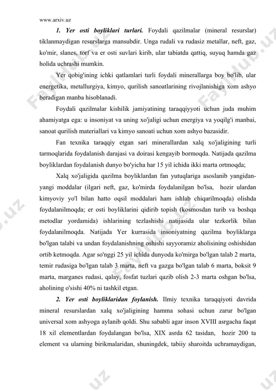 etgan. 2. yer osti boyliklaridan foylanish. ilmiy texnika taraqqiyoti davrida mineral resurslardan xalq xo'jaligining hamma sohasi uchun zarur bo'lgan universal xom ashyoga aylanib qoldi. shu sababli agar inson xviii asrgacha faqat 18 xil elementlardan foydalangan bo'lsa, xix asrda 62 tasidan, hozir 200 ta element va ularning birikmalaridan, shuningdek, tabiiy sharoitda uchramaydigan, faqt laboratoriyada olish mumkin bo'lgan elementlarning izotoplaridan ham foydalanishga erishdi. hozirgi davrda mineral resurslar har qanday davlatning ham iqtisodiy taraqqitini belgilab beruvchi asosiy omillarga aylanib qoldi. shu sababli, hozir dunyo bo'yicha (s.a. brilov, l.g. grabchak , 1985 ma'lumotlariga ko'ra)har yili 150,0 mlrd. t mineral xom ashyo qazib olinmoqda. sanoatning rivojalanishi uchun zarur bo'lgan temir rudalarning er kurrasida zahirasi ko'p bo'lib, yerdan 260 mlrd. t qazib olish mumkin. bundan 15 avval sobiq ittifoqda 250 mln. t, xitoyda 151, avstraliyada 91, braziliyada 70, aqshda 49, kanadada 40, shvesiyada 21, jarda 25, fransiyada 67 mln. t qazib olingan. qadim zamonlarda kishilar er …