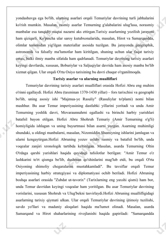 yoritadi va unda amir temurning yoshlik davri, movaraunnahrni egallashi va birinchi harbiy yurishlari batafsil bayon etilgan. hofizi abru shohruh temuriy (amir temurning o'g'li) homiyligida ishlagan va uning buyurtmasi bilan asarni yozgan. asarning muhimligi shundaki, u oldingi manbalarni, masalan, nizomiddin shomiyning ishlarini jamlagan va ularni kengaytirgan.hofizi abruning yozuv uslubi rasmiy va batafsil bo'lib, unda voqealar zanjiri xronologik tartibda keltirilgan. masalan, asarda temurning oltin o'rdaga qarshi yurishlari haqida quyidagi tafsilotlar berilgan: "amir temur o'z lashkarini to'rt qismga bo'lib, dushman qo'shinlarini mag'lub etdi, bu orqali o'rta osiyoning shimoliy chegaralarini mustahkamladi". bu tavsiflar orqali temur imperiyasining harbiy strategiyasi va diplomatiyasi ochib beriladi. hofizi abruning boshqa asarlari orasida "zubdat ut-tavorix" (tarixlarning eng yaxshi qismi) ham bor, unda temur davridan keyingi voqealar ham yoritilgan. bu asar temuriylar davrining vorislarini, xususan shohruh va ulug'bekni tasvirlaydi.hofizi abruning muallifligidagi asarlarning tarixiy qiymati ulkan. ular orqali temuriylar davrining ijtimoiy tuzilishi, savdo yo'llari va madaniy aloqalari haqida ma'lumot olinadi. masalan, asarda …
