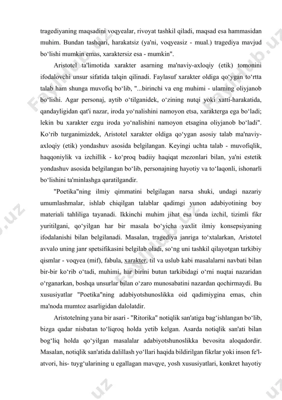 hlab chiqilgan talablar qadimgi yunon adabiyotining boy materiali tahliliga tayanadi. ikkinchi muhim jihat esa unda izchil, tizimli fikr yuritilgani, qo‘yilgan har bir masala bo‘yicha yaxlit ilmiy konsepsiyaning ifodalanishi bilan belgilanadi. masalan, tragediya janriga to‘xtalarkan, aristotel avvalo uning janr spetsifikasini belgilab oladi, so‘ng uni tashkil qilayotgan tarkibiy qismlar - voqyea (mif), fabula, xarakter, til va uslub kabi masalalarni navbati bilan bir-bir ko‘rib o‘tadi, muhimi, har birini butun tarkibidagi o‘rni nuqtai nazaridan o‘rganarkan, boshqa unsurlar bilan o‘zaro munosabatini nazardan qochirmaydi. bu xususiyatlar "poetika"ning adabiyotshunoslikka oid qadimiygina emas, chin ma'noda mumtoz asarligidan dalolatdir. aristotelning yana bir asari - "ritorika" notiqlik san'atiga bag‘ishlangan bo‘lib, bizga qadar nisbatan to‘liqroq holda yetib kelgan. asarda notiqlik san'ati bilan bog‘liq holda qo‘yilgan masalalar adabiyotshunoslikka bevosita aloqadordir. masalan, notiqlik san'atida dalillash yo‘llari haqida bildirilgan fikrlar yoki inson fe'l-atvori, his- tuyg‘ularining u egallagan mavqye, yosh xususiyatlari, konkret hayotiy holat kabi omillarga bog‘liqligining misollar bilan ochib berilgani - bular badiiy ijodda …