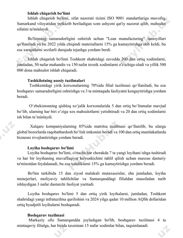 tamoyillari qo'llaniladi va bu 2022 yilda chiqindi materiallarni 15% ga kamaytirishga olib keldi, bu esa xarajatlarni sezilarli darajada tejashga yordam berdi. ishlab chiqarish bo'limi toshkent shahridagi zavodda 200 dan ortiq xodimlarni, jumladan, 50 nafar muhandis va 150 nafar texnik xodimlarni o'z ichiga oladi va yillik 500 000 dona mahsulot ishlab chiqaradi. tashkilotning asosiy tuzilmalari toshkentdagi yirik korxonalarning 70%ida filial tuzilmasi qo‘llaniladi, bu esa boshqaruv samaradorligini oshirishga va 3 ta mintaqada faoliyatni kengaytirishga yordam beradi. o‘zbekistonning qishloq xo‘jalik korxonalarida 5 dan ortiq bo‘linmalar mavjud bo‘lib, ularning har biri o‘ziga xos mahsulotlarni yetishtiradi va 20 dan ortiq xodimlarni ish bilan ta’minlaydi. xalqaro kompaniyalarning 85%ida matritsa tuzilmasi qo‘llanilib, bu ularga global bozorlarda raqobatbardosh bo‘lish imkonini beradi va 100 dan ortiq mamlakatlarda biznesni rivojlantirishga yordam beradi. loyiha boshqaruv bo'limi loyiha boshqaruv bo'limi, o'rtacha har chorakda 7 ta yangi loyihani ishga tushiradi va har bir loyihaning muvaffaqiyat ko'rsatkichini tahlil qilish uchun maxsus dasturiy ta'minotdan foydalanadi, …