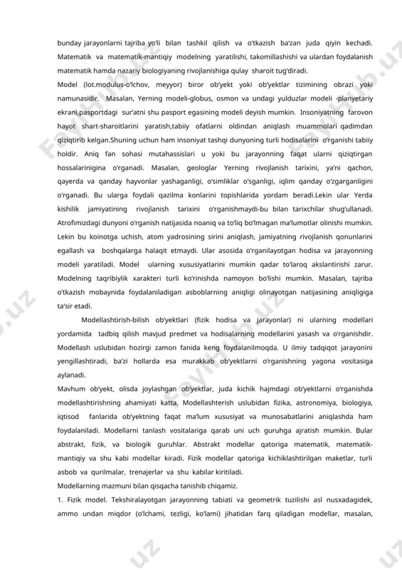 o‘rsatkichlarining dinamikasi va nisbatini taxlil qilish, uni oldindan aytib berish uchun katta iqtisodiy modellar qo‘llaniladi. aniq xo‘jalik vaziyatlarini tekshirishda kichik iqtisodiy tizimlardan, murakkab iqtisodiy tizimlarni tekshirishda, asosan, matematik modella rdan foydalaniladi. biologik hodisalarniig matematik modellarini kompyuterda o‘rganish tekshirilayotgan biologik jarayonning o‘zgarish xarakterini oldindan bilish imkonini beradi. shuni tahkidlash kerakki, bunday jarayonlarni tajriba yo‘li bilan tashkil qilish va o‘tkazish ba‘zan juda qiyin kechadi. matematik va matematik-mantiqiy modelning yaratilishi, takomillashishi va ulardan foydalanish matematik hamda nazariy biologiyaning rivojlanishiga qulay sharoit tug‘diradi. model (lot.modulus-o‘lchov, meyyor) biror ob‘yekt yoki ob‘yektlar tizimining obrazi yoki namunasidir. masalan, yerning modeli-globus, osmon va undagi yulduzlar modeli -planyetariy ekrani,pasportdagi sur‘atni shu pasport egasining modeli deyish mumkin. insoniyatning farovon hayot shart-sharoitlarini yaratish,tabiiy ofatlarni oldindan aniqlash muammolari qadimdan qiziqtirib kelgan.shuning uchun ham insoniyat tashqi dunyoning turli hodisalarini o‘rganishi tabiiy holdir. aniq fan sohasi mutahassislari u yoki bu jarayonning faqat ularni qiziqtirgan hossalarinigina o‘rganadi. masalan, geologlar yerning rivojlanish tarixini, ya‘ni qachon, qayerda …