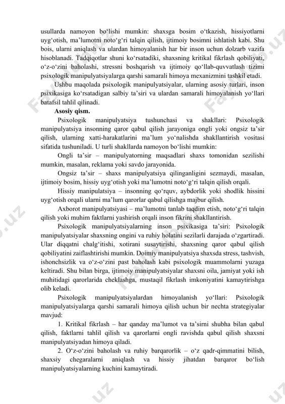 tti-harakatlarini boshqarish va ularni ma’lum yo‘nalishda harakat qilishga majbur qilish vositasi sifatida keng qo‘llanilmoqda. manipulyatsiya nafaqat reklama, siyosat va marketing sohalarida, balki kundalik hayot, oila va ish muhitida ham uchraydi. psixologik manipulyatsiyalar turli usullarda namoyon bo‘lishi mumkin: shaxsga bosim o‘tkazish, hissiyotlarni uyg‘otish, ma’lumotni noto‘g‘ri talqin qilish, ijtimoiy bosimni ishlatish kabi. shu bois, ularni aniqlash va ulardan himoyalanish har bir inson uchun dolzarb vazifa hisoblanadi. tadqiqotlar shuni ko‘rsatadiki, shaxsning kritikal fikrlash qobiliyati, o‘z-o‘zini baholashi, stressni boshqarish va ijtimoiy qo‘llab-quvvatlash tizimi psixologik manipulyatsiyalarga qarshi samarali himoya mexanizmini tashkil etadi. ushbu maqolada psixologik manipulyatsiyalar, ularning asosiy turlari, inson psixikasiga ko‘rsatadigan salbiy ta’siri va ulardan samarali himoyalanish yo‘llari batafsil tahlil qilinadi. asosiy qism. psixologik manipulyatsiya tushunchasi va shakllari: psixologik manipulyatsiya insonning qaror qabul qilish jarayoniga ongli yoki ongsiz ta’sir qilish, ularning xatti-harakatlarini ma’lum yo‘nalishda shakllantirish vositasi sifatida tushuniladi. u turli shakllarda namoyon bo‘lishi mumkin: ongli ta’sir – manipulyatorning maqsadlari shaxs tomonidan sezilishi mumkin, masalan, …