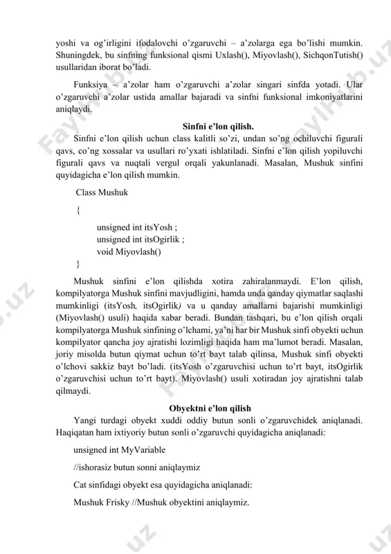 nmasdan, bemalol foydalanishlari mumkin. sinf o’zgaruvchilarning ixtiyoriy kombinatsiyasidan, shuningdek boshqa sinflar tiplaridan iborat bo’lishi mumkin. sinfdagi o’zgaruvchilar o’zgaruvchi – a’zolar yoki xossalar deyiladi. car sinfi o’rindiq, radiopriyomnik, shina va boshqa o’zgaruvchi - a’zolardan iborat. o’zgaruvchi – a’zolar faqatgina o’zlarining sinflarida yotadilar. g’ildirak va motor avtomobilning qanday tarkibiy qismi bo’lsa, o’zgaruvchi – a’zolar ham sinfning shunday tarkibiy qismidir. sinfdagi funksiyalar odatda o’zgaruvchi a’zolar ustida biror bir amal bajaradilar. ular funksiya – a’zolar yoki sinf usullari deb aytiladi. mashina sinfi usullari qatoriga haydash() va tuxtatish() usullari kiradi. mushuk sinfi hayvonni yoshi va og’irligini ifodalovchi o’zgaruvchi – a’zolarga ega bo’lishi mumkin. shuningdek, bu sinfning funksional qismi uxlash(), miyovlash(), sichqontutish() usullaridan iborat bo’ladi. funksiya – a’zolar ham o’zgaruvchi a’zolar singari sinfda yotadi. ular o’zgaruvchi a’zolar ustida amallar bajaradi va sinfni funksional imkoniyatlarini aniqlaydi. sinfni e’lon qilish. sinfni e’lon qilish uchun class kalitli so’zi, undan so’ng ochiluvchi figurali qavs, co’ng xossalar va usullari ro’yxati ishlatiladi. …