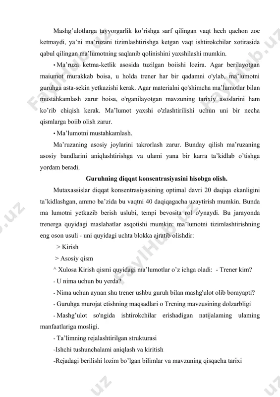 rojat etishning maqsadlari о trening mavzusining dolzarbligi · mashg’ulot so'ngida ishtirokchilar erishadigan natijalaming ulaming manfaatlariga mosligi. · ta’limning rejalashtirilgan strukturasi -ishchi tushunchalami aniqlash va kiritish -rejadagi berilishi lozim bo’lgan bilimlar va mavzuning qisqacha tarixi asosiy qism o’z ichiga treningni asosiy jihatlarini qamrab oladi. ularning har biri ketma-ket muhokama etiladi. xulosada o'tilgan mavzuning tahlili, mavzuning asosiy jihatlarini takrorlash, o’tilgan mavzu bilan ishtirokchilaming keyingi faoliyatini bogtovchi natijalami umumlashtiriladi. ma’ruza uchun material tanlash. materialning saralab tanlab olinishining qo’shimcha afzalligi shuki, oson va qiziqarli material guruhni jonlantiradi. bu esa berilayotgan ma’lumotning o’z “manzil”iga yetib borganidan dalolat beradi. odatiy gap-so’zlar tez unutiladi, aksincha emotsiyalarga boy, mulohazaga undovchi so’zlar uzoq vaqt davomida muhokamaning asosi bo’lib qolaveradi va yana yangi g’oyalaming paydo bo’lishiga asos bo’ladi. buning uchun materialni murakkablashtirish shart emas, shunchaki umum qabul qilingan nuqtai nazarga qarshi bo'lgan argument (asoslar)ning bo’lishi kifoya. ma’ruzani bayon etish dinamikasi. ma’lumotni dinamik va dramatik bayon etish - aynan bir xil …