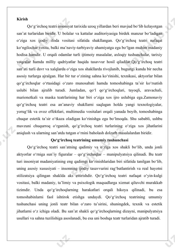 va real hayotni stilizatsiya qilingan shaklda aks ettirishdir. qo‘g‘irchoq teatri nafaqat o‘yin-kulgi vositasi, balki madaniy, ta’limiy va psixologik maqsadlarga xizmat qiluvchi murakkab tizimdir. unda qo‘g‘irchoqlarning harakatlari orqali hikoya qilinadi, bu esa tomoshabinlarni faol ishtirok etishga undaydi. qo‘g‘irchoq teatrining umumiy tushunchasi uning jonli teatr bilan o‘zaro ta’sirini, shuningdek, texnik va estetik jihatlarni o‘z ichiga oladi. bu san’at shakli qo‘g‘irchoqlarning dizayni, manipulyatsiya usullari va sahna tuzilishiga asoslanadi, bu esa uni boshqa teatr turlaridan ajratib turadi. qo‘g‘irchoq teatri insoniyatning qadimiy instinktlariga asoslanadi, xususan, sehr va marosimlar bilan bog‘liq bo‘lgan ramziy harakatlarga. unda qo‘g‘irchoqlar jonli mavjudotlarning ramzi sifatida qaraladi, bu esa teatrning asosiy maqsadini – tomoshabinlarda hissiy va intellektual rezonansni uyg‘otishni ta’minlaydi. umumiy tushunchada qo‘g‘irchoq teatri stilizatsiya va karikatura orqali real hayotni taqlid qilishdan ko‘ra, undan yuqoriroq darajaga chiqadi, chunki qo‘g‘irchoqlarning harakatlari insonning cheklovlaridan ozod bo‘ladi. bu teatr turi madaniy merosni saqlash va uzatishda muhim rol o‘ynaydi, chunki u folklor, afsonalar va an’analarni jonlantirishga …