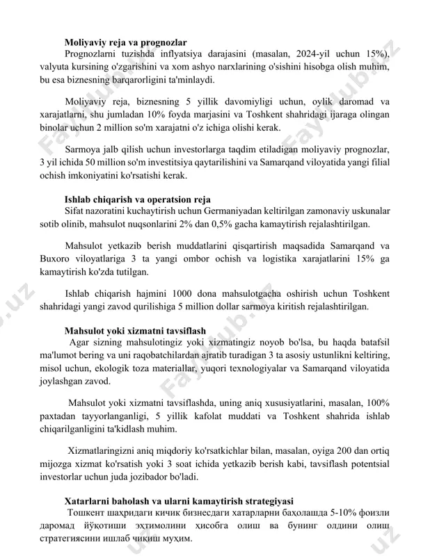 biznesning barqarorligini ta'minlaydi. moliyaviy reja, biznesning 5 yillik davomiyligi uchun, oylik daromad va xarajatlarni, shu jumladan 10% foyda marjasini va toshkent shahridagi ijaraga olingan binolar uchun 2 million so'm xarajatni o'z ichiga olishi kerak. sarmoya jalb qilish uchun investorlarga taqdim etiladigan moliyaviy prognozlar, 3 yil ichida 50 million so'm investitsiya qaytarilishini va samarqand viloyatida yangi filial ochish imkoniyatini ko'rsatishi kerak. ishlab chiqarish va operatsion reja sifat nazoratini kuchaytirish uchun germaniyadan keltirilgan zamonaviy uskunalar sotib olinib, mahsulot nuqsonlarini 2% dan 0,5% gacha kamaytirish rejalashtirilgan. mahsulot yetkazib berish muddatlarini qisqartirish maqsadida samarqand va buxoro viloyatlariga 3 ta yangi ombor ochish va logistika xarajatlarini 15% ga kamaytirish ko'zda tutilgan. ishlab chiqarish hajmini 1000 dona mahsulotgacha oshirish uchun toshkent shahridagi yangi zavod qurilishiga 5 million dollar sarmoya kiritish rejalashtirilgan. mahsulot yoki xizmatni tavsiflash agar sizning mahsulotingiz yoki xizmatingiz noyob bo'lsa, bu haqda batafsil ma'lumot bering va uni raqobatchilardan ajratib turadigan 3 ta asosiy ustunlikni …