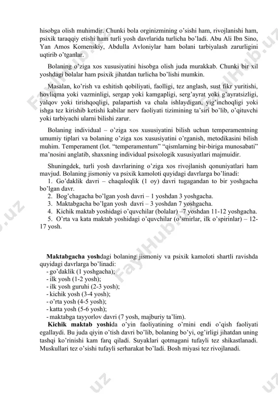 i. rivojlanishning yosh va o’ziga xos xususiyatlari. muayyan bir yosh davriga xos bo’lgan rivojlanishning yosh va o’ziga xos xususiyatlari. muayyan bir yosh davriga xos bo’lgan anatomik, fiziologik (jismoniy) va psixologik xususiyatlar yosh xususiyatlari deb ataladi. ana shu yosh xususiyatlarni hisobga olgan holda ta’lim va tarbiya ishi tashkil etiladi. shunda bola rivojlanishiga tarbiya ta’siri kuchli bo’ladi. bolalarning tarbiyasiga to’g’ri yondashish, uni muvaffaqiyatli o’qitish uchun bola rivojlanishidagi turli yoshdagi davrlariga xos xususiyatlarni bilish va uni hisobga olish muhimdir. chunki bola orginizmining o’sishi ham, rivojlanishi ham, psixik taraqqiy etishi ham turli yosh davrlarida turlicha bo’ladi. abu ali ibn sino, yan amos komenskiy, abdulla avloniylar ham bolani tarbiyalash zarurligini uqtirib o’tganlar. bolaning o’ziga xos xususiyatini hisobga olish juda murakkab. chunki bir xil yoshdagi bolalar ham psixik jihatdan turlicha bo’lishi mumkin. masalan, ko’rish va eshitish qobiliyati, faolligi, tez anglash, sust fikr yuritishi, hovliqma yoki vazminligi, sergap yoki kamgapligi, serg’ayrat yoki g’ayratsizligi, yalqov yoki tirishqoqligi, palapartish …