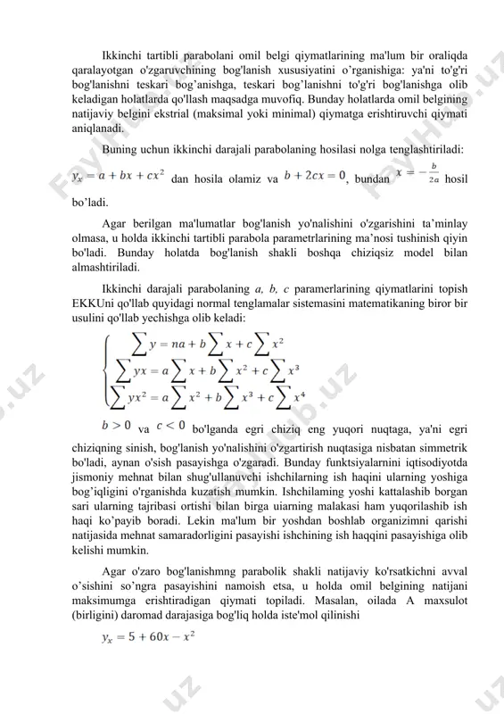 izimni qarishi natijasida mehnat samaradorligini pasayishi ishchining ish haqqini pasayishiga olib kelishi mumkin. agar o'zaro bog'lanishmng parabolik shakli natijaviy ko'rsatkichni avval o’sishini so’ngra pasayishini namoish etsa, u holda omil belgining natijani maksimumga erishtiradigan qiymati topiladi. masalan, oilada a maxsulot (birligini) daromad darajasiga bog'liq holda iste'mol qilinishi tenglama bilan tavsiflansin. tenglamaning birinchi tartibli hosilasini nolga tenglab , maksimal iste’mol miqdorini beruvchi daromad qiymatini topamiz, ya'ni ming so'mda iste'mol maksimal darajaga etadi. va bo'lganida ikkinchi darajali parabola o'zining eng quyi nuqtasiga simmetrik bo'ladi. bunday holat funktsiyaning bogianish yo'nalishini (kamayishni o'sishga) o'zgartiruvchi eng kichik qiymatni topish imkonini beradi. faraz qilaylik ishlab chiqarish harajatlarini ishlab chiqarilgan maxsulot hajmiga bog'liqligi quyidagi tenglama bilari tavsiflansin: bu holatda eng kam harajatga maxsulot birligi ishlab chiqarilganda erishiladi: ikkinchi tartibli parabola egri chizig'i simmetrik bo’lganligi sababli u aniq tadqiqotlarda har doim ham qo’lanilavermaydi. tadqiqotchi ko'pincha parabolaning to'liq shakli bilan emas balki, uning ayrim segmentidan foydalanib ish yuritadi. parabolik bog'lanishning …