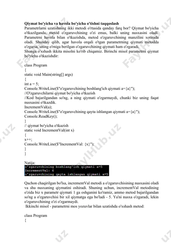 ymati a={a}"); console.readkey(); } // qiymat bo'yicha o'tkazish static void incrementval(int x) { x++; console.writeline($"incrementval: {x}"); } } natija: qachon chaqirilgan bo'lsa, incrementval metodi a o'zgaruvchisining nusxasini oladi va shu nusxaning qiymatini oshiradi. shuning uchun, incrementval metodining o'zida biz x parametr qiymati 1 ga oshganini ko'ramiz, ammo metod bajarilgandan so'ng a o'zgaruvchisi bir xil qiymatga ega bo'ladi - 5. ya'ni nusxa o'zgaradi, lekin o'zgaruvchining o'zi o'zgarmaydi. ikkinchi misol - parametrni mos yozuvlar bilan uzatishda o'xshash metod: class program { static void main(string[] args) { int a = 5; console.writeline($"o'zgaruvchining boshlang'ich qiymati a={a}"); //o'zgaruvchilarni havola bo'yicha o'tkazish //kod bajarilgandan so'ng, a ning qiymati a=6 ga o'zgaradi, chunki biz uning o'zini o'tkazdik. incrementref(ref a); console.writeline($"o'zgaruvchining qayta ishlangan qiymati a={a}"); console.readkey(); } // havola bo'yicha o'tkazish static void incrementref(ref int x) { x++; console.writeline($"incrementref: {x}"); } } natija: xotiradagi a o'zgaruvchisiga havola esa metodga o'tkaziladi. va agar parametrning kattalashtirish kattaligi o'zgargan bo'lsa, unda …