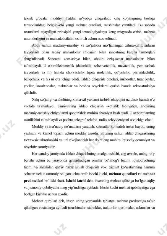 siya qilishdir. xalq xo‘jaligi va aholining xilma-xil yuklarni tashish ehtiyojini uzluksiz hamda o‘z vaqtida ta’minlaydi. jamiyatning ishlab chiqarish -xo‘jalik faoliyatida, aholining madaniy-maishiy ehtiyojlarini qondirishda muhim ahamiyat kasb etadi. u axborotlarning uzatilishini ta’minlaydi va pochta, telegraf, telefon, radio, televideniyani o‘z ichiga oladi. moddiy va ma’naviy ne’matlarni yaratish, xizmatlar ko‘rsatish inson hayoti, uning yashashi va kamol topishi uchun moddiy asosdir. shuning uchun ishlab chiqarishning to‘xtovsiz takrorlanishi va uni rivojlantirish har doim eng muhim iqtisodiy qonuniyat va obyektiv zaruriyatdir. har qanday jamiyatda ishlab chiqarishning amalga oshishi, eng avvalo, uning ro‘y berishi uchun bu jarayonda qatnashadigan omillar bo‘lmog‘i lozim. iqtisodiyotning tizimi va shaklidan qat’iy nazar ishlab chiqarish yoki xizmat ko‘rsatishning hamma sohalari uchun umumiy bo‘lgan uchta omil: ishchi kuchi, mehnat qurollari va mehnat predmetlari bo‘lishi shart. ishchi kuchi deb, insonning mehnat qilishga bo‘lgan aqliy va jismoniy qobiliyatlarining yig‘indisiga aytiladi. ishchi kuchi mehnat qobiliyatiga ega bo‘lgan kishilar uchun xosdir. mehnat qurollari deb, inson uning yordamida …