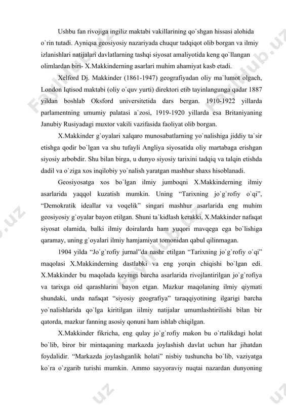 lgan iilmiy natijalar umumlashtirilishi bilan bir qatorda, mazkur fanning asosiy qonuni ham ishlab chiqilgan. x.makkinder fikricha, eng qulay jo`g`rofiy makon bu o`rtalikdagi holat bo`lib, biror bir mintaqaning markazda joylashish davlat uchun har jihatdan foydalidir. “markazda joylashganlik holati” nisbiy tushuncha bo`lib, vaziyatga ko`ra o`zgarib turishi mumkin. ammo sayyoraviy nuqtai nazardan dunyoning markazida yevrosiyo mintaqasi, uning markazida esa “dunyoning yuragi”, ya`ni “heartland” joylashgan . u butun dunyoni nazorat qilish uchun eng qulay jo`g`rofiy platsdarmdir. heartland “dunyo oroli”ning (world island) chegarasi ichida o`rin egallagan umummiqyosdagi asosiy hudud hisoblanadi. x.makkinder “dunyo oroli”ni 3 mintaqa - osiyo, afrika va yevropadan iborat deb bilgan. shunday qilib, x.makkinder markazda to`planuvchi doiralar tizimini qo`llagan holda, umumsayyoraviy miqyosida hududlar ketma-ketligini belgilab, uning markazida “tarixning jo`g`rofiy o`qi” yoki “o`q maydon” joylashganini asoslashga intildi. ushbu geosiyosiy tushunchaga ko`ra, yerning geosiyosiy o`qi jo`g`rofiy nuqtai nazardan rossiya hududini anglatadi. ana shu “o`q”ni tashkil etgan voqelik heartland, ya`ni yerning yuragi deb ataladi. undan keyin …
