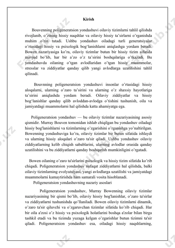 slar o’z hissiy holatini mustaqil ravishda boshqarishadi va oiladagi muammolarga kam ta'sir qiladilar. ular o’z fikrlarini mustaqil ravishda qabul qilishadi va oilaviy ziddiyatlarga yuzaki emas, balki aniq, xotirjamlik bilan yondashishadi. boshqa tomondan, farqlash darajasi past bo’lgan shaxslar o’z hissiy holatlarini boshqarishda qiynalishadi. ular oilaviy tizimdagi stressga, ziddiyatlarga va boshqalarning hissiy holatlariga juda sezgir bo’ladilar. ular o’z fikrlarini, hissiy holatini va qarorlarini ko’pincha oilaviy tizimdagi boshqa shaxslarning ta'siriga qarab shakllantiradilar. farqlash darajasi past bo’lgan shaxslar oiladagi ziddiyatlarga sezgir bo’lib, oilaviy tizimda yuzaga kelgan stressni boshqarishda ko’proq qiyinchiliklarga duch keladilar. farqlash darajasi — bu shaxsning o’z hissiy holatini, qarorlarini va fikrlarini boshqarish qobiliyati bo’lib, u oilaviy ziddiyatlarga qarshi turish qobiliyatini ko’rsatadi. agar shaxsning farqlash darajasi yuqori bo’lsa, u oilaviy ziddiyatlarda mustaqil va xotirjam bo’lishi mumkin. poligeneratsion uzatish. poligeneratsion yondashuvning nazariy asosida yotgan muhim tushuncha bu poligeneratsion uzatishdir. bowen oilaviy tizimlarda yuzaga kelgan hissiy muammolar va stresslarning avloddan-avlodga qanday uzatilishini tushuntiradi. oiladagi ziddiyatlar …