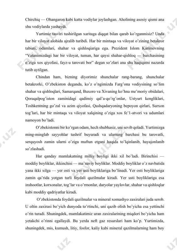 n turadi. shuningdek, mamlakatimiz uran zaxiralarining miqdori bo’yicha ham yetakchi o’rinni egallaydi. bu yerda neft gaz resurslari ham ko’p. yurtimizda, shuningdek, mis, kumush, litiy, fosfor, kaliy kabi mineral qazilmalarning ham boy zaxirasi mavjud. bundan tashqari, vatanimiz hududi ko’mir zaxiralariga ham boy. mamlakatimizda 20 ta marmar koni, 15 ta granit va qimmatbaho toshlar koni aniqlangan. ulardagi toshlar rang-barang va noyobdir. o’zbekistonning yer usti boyliklari haqida gap ketganda, avvalo uning dehqonchilik uchun qulay bo’lgan sug’oriladigan zamini, daryo va ko’llari, turli noyob o’simlik va hayvonot dunyosiga ega bo’lgan tog’larini, obod shahar va qishloqlarini, u yerlardagi ishlab chiqarish korxonalari, bilim, madaniyat maskanlari, yo’llar, ko’priklar va binolarni eslaymiz. bizning zaminimizda ikki yarim ming yildan ziyod vaqtdan beri paxta yetishtirib kelinadi. qadimiy kitoblarda yozilishicha, miloddan oldingi, ya’ni hozirgi yil hisobi boshlanmasidan burungi 7-6-asrlarda samarqand, toshkent, xorazm vohalarida, milodning birinchi asridan boshlab esa farg’ona vodiysida paxta yetishtirila boshlagan ekan. vatanimiz mustaqillikka erishganidan so’ng o’zining yer osti va …