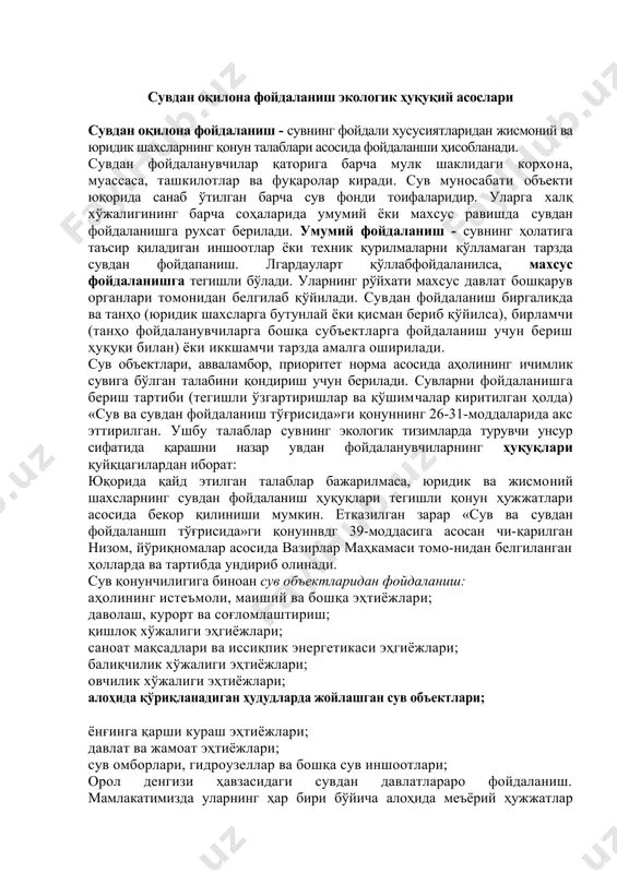 ҳисобланади. сувдан фойдаланувчилар қаторига барча мулк шаклидаги корхона, муассаса, ташкилотлар ва фуқаролар киради. сув муносабати объекти юқорида санаб ўтилган барча сув фонди тоифаларидир. уларга халқ хўжалигининг барча соҳаларида умумий ёки махсус равишда сувдан фойдаланишга рухсат берилади. умумий фойдаланиш - сувнинг ҳолатига таъсир қиладиган иншоотлар ёки техник қурилмаларни қўлламаган тарзда сувдан фойдапаниш. лгардауларт қўллабфойдаланилса, махсус фойдаланишга тегишли бўлади. уларнинг рўйхати махсус давлат бошқарув органлари томонидан белгилаб қўйилади. сувдан фойдаланиш биргаликда ва танҳо (юридик шахсларга бутунлай ёки қисман бериб қўйилса), бирламчи (танҳо фойдаланувчиларга бошқа субъектларга фойдаланиш учун бериш ҳуқуқи билан) ёки иккшамчи тарзда амалга оширилади. сув объектлари, авваламбор, приоритет норма асосида аҳолининг ичимлик сувига бўлган талабини қондириш учун берилади. сувларни фойдаланишга бериш тартиби (тегишли ўзгартиришлар ва қўшимчалар киритилган ҳолда) «сув ва сувдан фойдаланиш тўғрисида»ги қонуннинг 26-31-моддаларида акс эттирилган. ушбу талаблар сувнинг экологик тизимларда турувчи унсур сифатида қарашни назар увдан фойдаланувчиларнинг ҳуқуқлари қуйқцагилардан иборат: юқорида қайд этилган талаблар бажарилмаса, юридик ва жисмоний шахсларнинг …