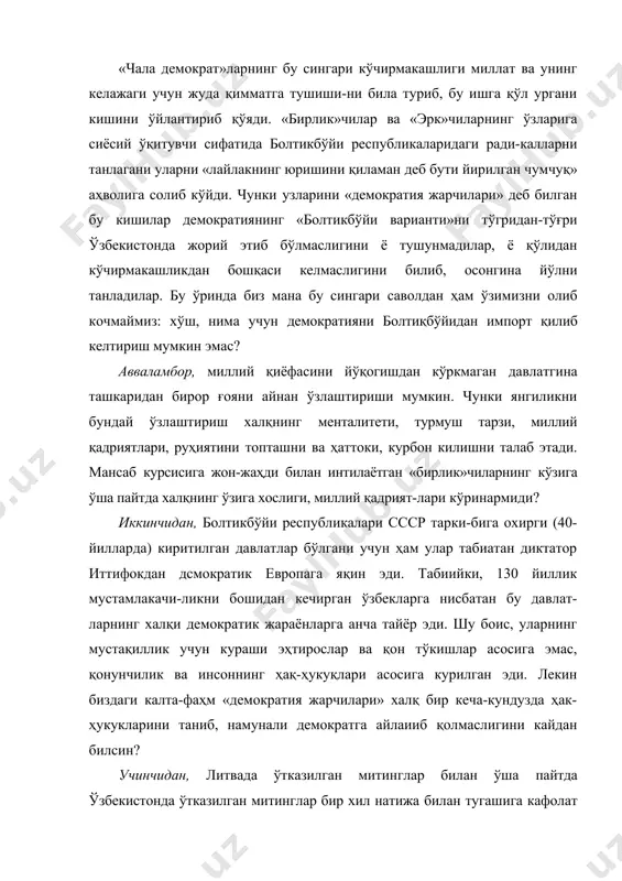 лар ва «эрк»чиларнинг ўзларига сиёсий ўқитувчи сифатида болтикбўйи республикаларидаги ради-калларни танлагани уларни «лайлакнинг юришини қиламан деб бути йирилган чумчуқ» аҳволига солиб кўйди. чунки узларини «демократия жарчилари» деб билган бу кишилар демократиянинг «болтикбўйи варианти»ни тўгридан-тўғри ўзбекистонда жорий этиб бўлмаслигини ё тушунмадилар, ё қўлидан кўчирмакашликдан бошқаси келмаслигини билиб, осонгина йўлни танладилар. бу ўринда биз мана бу сингари саволдан ҳам ўзимизни олиб кочмаймиз: хўш, нима учун демократияни болтиқбўйидан импорт қилиб келтириш мум​кин эмас? авваламбор, миллий қиёфасини йўқогишдан кўркмаган давлатгина ташкаридан бирор ғояни айнан ўзлаштириши мумкин. чунки янгиликни бундай ўзлаштириш халқнинг менталитети, турмуш тарзи, миллий қадриятлари, руҳиятини топташни ва ҳаттоки, курбон килишни талаб этади. мансаб курсисига жон-жаҳди билан интилаётган «бирлик»чиларнинг кўзига ўша пайтда халқнинг ўзига хослиги, миллий қадрият-лари кўринармиди? иккинчидан, болтикбўйи республикалари ссср тарки-бига охирги (40-йилларда) киритилган давлатлар бўлгани учун ҳам улар табиатан диктатор иттифокдан дсмократик европага яқин эди. табиийки, 130 йиллик мустамлакачи-ликни бошидан кечирган ўзбекларга нисбатан бу давлат-ларнинг халқи демократик жараёнларга анча тайёр …