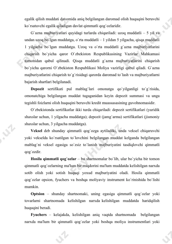 el egasiga so`zsiz to`lanish majburiyatini tasdiqlovchi qimmatli qog`ozdir. hosila qimmatli qog`ozlar – bu shartnomalar bo`lib, ular bo`yicha bir tomon qimmatli qog`ozlarning ma'lum bir miqdorini ma'lum muddatda kelishilgan narxda sotib olish yoki sotish huquqi yoxud majburiyatini oladi. hosila qimmatli qog`ozlar opsion, fyuchers va boshqa moliyaviy instrument ko`rinishida bo`lishi mumkin. optsion – shunday shartnomaki, uning egasiga qimmatli qog`ozlar yoki tovarlarni shartnomada kelishilgan narxda kelishilgan muddatda haridqilish huquqini beradi. fyuchers – kelajakda, kelishilgan aniq vaqtda shartnomada belgilangan narxda ma'lum bir qimmatli qog`ozlar yoki boshqa moliya instrumentlari yoki tovarlarni so`zsiz sotib olish yoki sotish majburiyatini belgilovchi qimmatli qog`oz (kontrakt). qimmatli qog`ozlar emissiyasi - qimmatli qog`ozlarni birinchi egalari (investorlari), yuridik yoki jismoniy shaxslarga sotish orqali muomalaga chiqarish. emissiya quyidagi holatlarda amalga oshiriladi: aksionerlik jamiyati ta'sis etilib uning aksiyalari ta'sischilar orasida joylashtirilganda; aksionerlik jamiyati aksiyalar chiqarish yo`li bilan boshlang`ich nizom kapitali (jamg`armasi) miqdori oshirilganda; obligatsiya va boshqa qarz majburiyatlarini chiqarish orqali yuridik shaxslar, davlat, davlat hokimiyati …