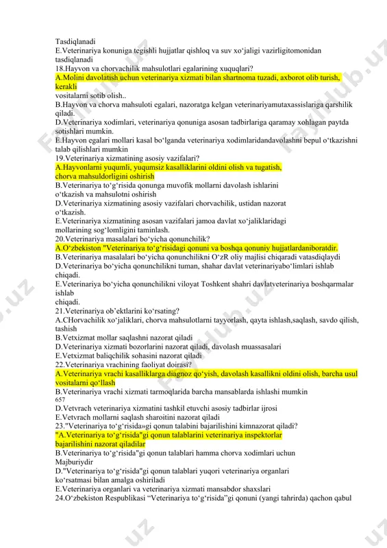 yosh mollar kasalligiga qarshikurashadi b.tuman vs terapevt veterinariya vrachi barcha hisobe.kitob hujjatlarini yurgizadi d.tuman vs terapevt veterinariya vrachi veterinariya uchastkalar ishini nazorat qiladi e.tuman vs terapevt veterinariya vrachi ish kuni tartibini saqlanishini ta’minlaydi 15.davlat veterinariyasi? а.davlat byudjeti hisobiga saqlanadigan tashkilot muassasalar maxsus vazifalarini bajaradilar. b.davlat veterinariya jamoa xo‘jaliklariga va ahvoliga qiladigan veterinariyaxizmatidir. d.davlat veterinariya barcha veterinariya xizmatlaridan o‘ze.o‘zini mablag‘ bilantaminlab, o‘z faoliyatini bajaradi e.chovachilik mahsulotlari, xom ashyosini qayta ishlashini ustidan ishlabchiqarish veterinariya nazoratini bajaradilar 16.davlat veterinariya inspektorlari? а.davlat veterinariya inspektorlari har bir davlat veterinariya muassasalarining mansabdor shaxslari 656 b.chorva mahsulotlari va xom ashyosini qayta ishlashda savdo qilishda ishlabchiqarish nazoratini o‘tkazadi d.davlat veterinariya inspektorlari xuquqi jamoa xo‘jaligi va chorvachilikkomplekslari bosh veterinariya vrachiga beriladi. e.davlat veterinariya boshqarmasi boshlig‘i davlatveterinariya inspektori hisoblanadi. 17.veterinariya qonunchiligiga oid hujjatlarni kim chiqaradi va tasdiqlaydi? а.respublika veterinariya qo‘mitasi tomonidan nizomlar qo‘llanmalar qoidalar tayyorlanadi tasdiklanadi b.veterinariya qonuniga ta’luqli hujjatlar adliya organlari tomonidantasdiqlanadi d.veterinariya qonunchiliga ta’luqli hujjatlar vazirlar mahkamasida tasdiqlanadi …