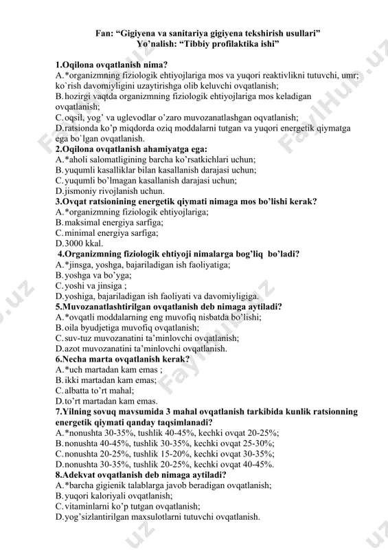 ar, yog’lar, uglevodlar, vitaminlar va mineral moddalar miqdorini; c. ratsionning energetik qiymati va uning kun davomidagi taqsimotini ; d. ratsionning energetik qiymati va oqsillar, yog’lar va uglevodlarning taqsimotini. 13.agar o’rta yoshdagi odamning ovqat ratsioni tarkibiga 20 gr oqsil.100 gr yog’ va 150 gr karbonsuv kiritilgan bo’lsa, shu ovqatlanishning sifatini baholang: a. *ovqatlanish adekvat emas chunki har qanday odam uchun xam oqsil va karbonsuvlarning miqdori yetarlicha emas; b. yog`larning ko’pligi xisobiga ovqatlanish adekvat emas; c. ovqatlanish adekvat emas chunki u muvozanatlashtirilgan; d. karbonsuvlarning ortiqchaligi hisobiga ovqatlanish muvozanatlashmagan. 14. ovqat ratsionidagi oqsil yog’ karbonsuvlarning nisbati 1:1.2:2 bo’lsa uning sifatiga baxo bering: a. *ovqatlanish karbonsuvlar hisobiga muvozanatlashmagan; b. yog’lar bo’yicha ovqatlanish muvozanatlashmagan; c. oqsil bo’yicha ovqatlanish muvozanatlashmagan; d. yuqori kaloriyali ovqatlanish. 15. ratsiondagi ozuqaviy moddalarni qanday usulda hisoblanadi? a. *ovqat maxsulotlarini kimyoviy tarkibi bo’yicha jadvaldan; b. bajariladigan ishga sarflanadigan energiya bo’yicha; c. faqat laborator usullar bilan; d. energiya sarfi bo’yicha. 16. kaloriyaliligi bo’yicha …