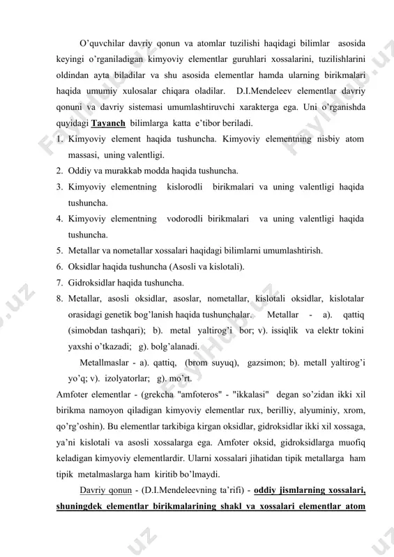 davriy ravishda bog’liq bo’ladi. hatto atom tuzilishi haqidagi kashfiyot asosida davriy qonun quyidagicha ta’riflanadi: kimyoviy elementlarning va ular hosil qiladigan oddiy hamda murakkab moddalarning xossalari shu elementlar atom yadrolarining zaryadlari qiymati bilan davriy bog’lanishda bo’ladi. davrlar - elementlarning xossalari asta - sekin o’zgarib boradigan gorizantal elementlar qatorlarini (masalan, letiydan neongacha) d.i.mendeleev davrlar deb atagan . davriylarda 1,2,3 - davrlar kichik davrlar. keyingi davrlar katta davrlar 4 va 5 darvlarda o’n sakkiztadan, 6 - davrda o’ttiz ikkita element bor. 7 - davr (tuganlanmagan) davrdir. hozirgi kunga qadar kimyoviy elementlarning 112 ta soni ma’lum shuning uchun ham o’quvchilarga tavsif qilinishlar haqida ma’lumot berish foydalidir. o’quvchilarga kimyoviy elementlarni tavsif qilish zarurati, bu yo’ldagi dastlabki urinishlar dastlabki elemetlarni metallar va metallmaslarga bo’lishdagi xatoliklar haqidagi tushuncha berish shuningdek amfoter xossaga ega bo’lgan moddalar bilan tanishtirish ularda kimyo fani uning tarixi haqidagi tasavvurlarning boyishiga olib keladi. o’quvchilardagi tayanch bilimlar asosida metallar va metallmaslar xossalaridagi farqni payqash …
