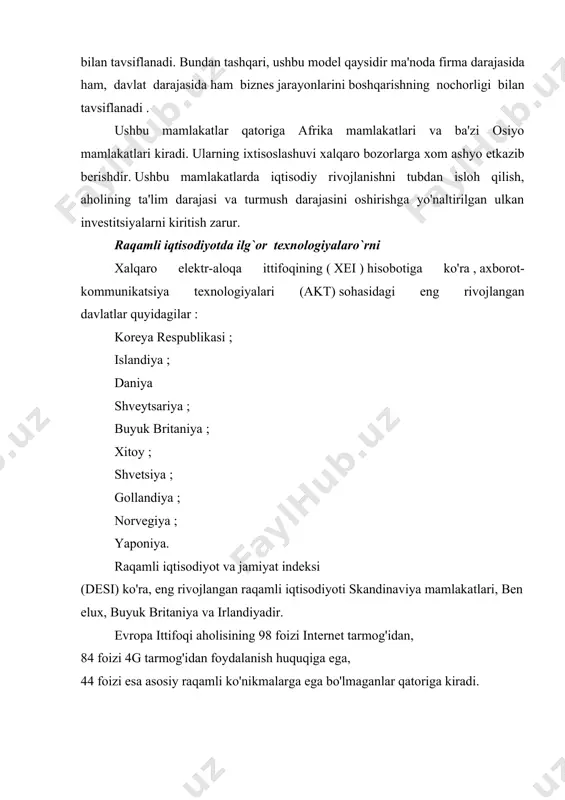 olgan uchinchi model , ta'limning juda past darajasi va umuman, aholining turmush darajasi pastligi, raqamli infratuzilmaning yo'qligi yoki ahamiyatsiz rivojlanishi bilan tavsiflanadi. bundan tashqari, ushbu model qaysidir ma'noda firma darajasida ham, davlat darajasida ham biznes jarayonlarini boshqarishning nochorligi bilan tavsiflanadi . ushbu mamlakatlar qatoriga afrika mamlakatlari va ba'zi osiyo mamlakatlari kiradi. ularning ixtisoslashuvi xalqaro bozorlarga xom ashyo etkazib berishdir. ushbu mamlakatlarda iqtisodiy rivojlanishni tubdan isloh qilish, aholining ta'lim darajasi va turmush darajasini oshirishga yo'naltirilgan ulkan investitsiyalarni kiritish zarur. raqamli iqtisodiyotda ilg`or texnologiyalaro`rni xalqaro elektr-aloqa ittifoqining ( xei ) hisobotiga ko'ra , axborot-kommunikatsiya texnologiyalari (akt) sohasidagi eng rivojlangan davlatlar quyidagilar : koreya respublikasi ; islandiya ; daniya shveytsariya ; buyuk britaniya ; xitoy ; shvetsiya ; gollandiya ; norvegiya ; yaponiya. raqamli iqtisodiyot va jamiyat indeksi (desi) ko'ra, eng rivojlangan raqamli iqtisodiyoti skandinaviya mamlakatlari, benelux, buyuk britaniya va irlandiyadir. evropa ittifoqi aholisining 98 foizi internet tarmog'idan, 84 foizi 4g tarmog'idan foydalanish …