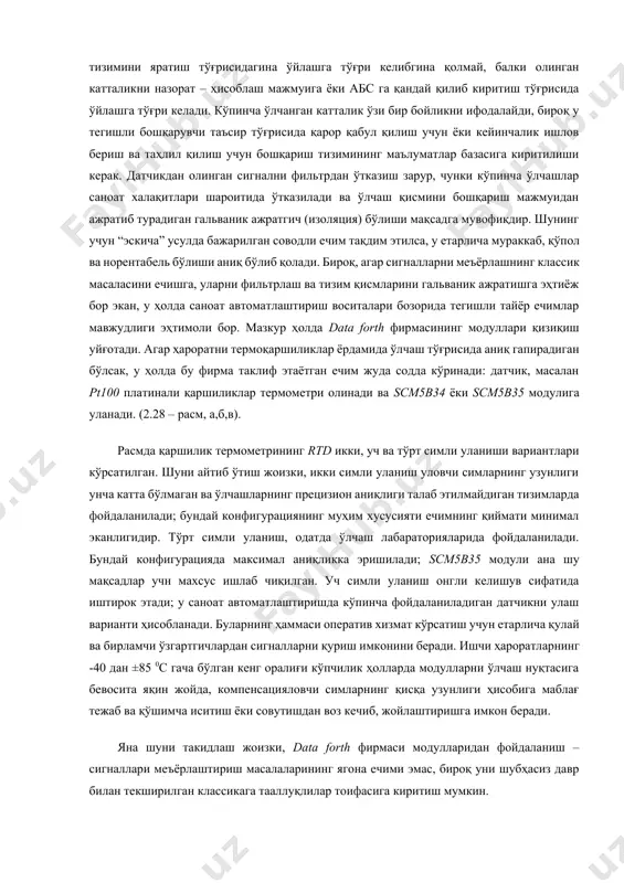 сезгир элементни осонгина тозалашни, кўпинча алмаштиришни ҳам таъминлаш зарур. бунда сезгир элемент билан ўлчанаётган муҳит орасида етарли даражада яхши контакт таъминланган бўлиши керак. бирор ўлчаш усулини танлаш ва унинг конструктив бажарилиши эритма ҳароратини ўлчашнинг конкрет шароитлари, уларнинг турли материаллар билан ўзаро таъсирлашуви, нурланиш қобилияти ва бошқа физик ҳамда кимёвий хоссалари билан белгиланади. 2.8-§. ҳарорат ўлчашнинг замонавий воситалари ҳароратни юқори аниқликда ўлчаш бу жуда мураккаб жараён. кўриб чиқилган ечимлар ҳал қилинаётган масаланинг фақат назарий қисмидир. амалда фақат ўлчаш тизимини яратиш тўғрисидагина ўйлашга тўғри келибгина қолмай, балки олинган катталикни назорат – ҳисоблаш мажмуига ёки абс га қандай қилиб киритиш тўғрисида ўйлашга тўғри келади. кўпинча ўлчанган катталик ўзи бир бойликни ифодалайди, бироқ у тегишли бошқарувчи таъсир тўғрисида қарор қабул қилиш учун ёки кейинчалик ишлов бериш ва таҳлил қилиш учун бошқариш тизимининг маълуматлар базасига киритилиши керак. датчикдан олинган сигнални фильтрдан ўтказиш зарур, чунки кўпинча ўлчашлар саноат халақитлари шароитида ўтказилади ва ўлчаш қисмини бошқариш мажмуидан …