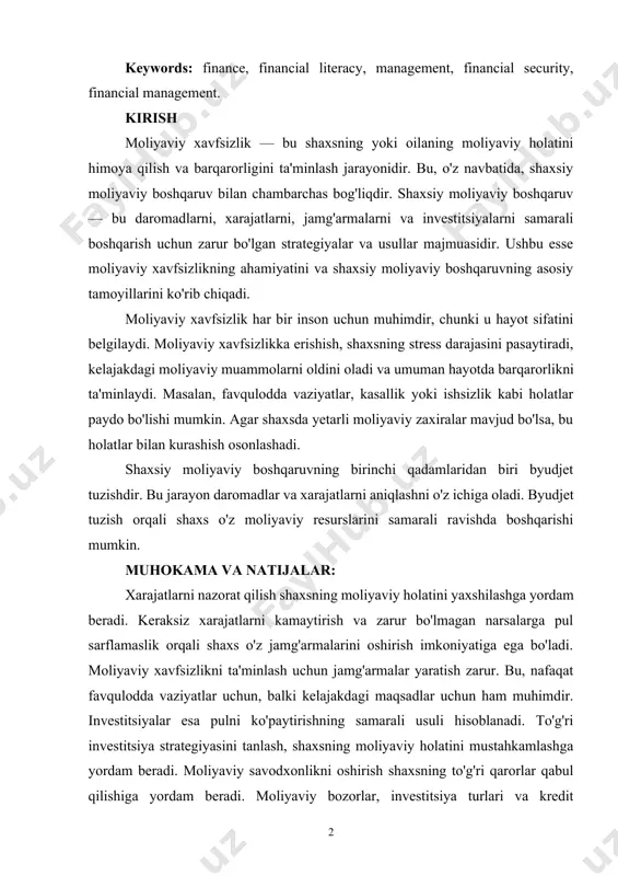 inancial management. kirish moliyaviy xavfsizlik — bu shaxsning yoki oilaning moliyaviy holatini himoya qilish va barqarorligini ta'minlash jarayonidir. bu, o'z navbatida, shaxsiy moliyaviy boshqaruv bilan chambarchas bog'liqdir. shaxsiy moliyaviy boshqaruv — bu daromadlarni, xarajatlarni, jamg'armalarni va investitsiyalarni samarali boshqarish uchun zarur bo'lgan strategiyalar va usullar majmuasidir. ushbu esse moliyaviy xavfsizlikning ahamiyatini va shaxsiy moliyaviy boshqaruvning asosiy tamoyillarini ko'rib chiqadi. moliyaviy xavfsizlik har bir inson uchun muhimdir, chunki u hayot sifatini belgilaydi. moliyaviy xavfsizlikka erishish, shaxsning stress darajasini pasaytiradi, kelajakdagi moliyaviy muammolarni oldini oladi va umuman hayotda barqarorlikni ta'minlaydi. masalan, favqulodda vaziyatlar, kasallik yoki ishsizlik kabi holatlar paydo bo'lishi mumkin. agar shaxsda yetarli moliyaviy zaxiralar mavjud bo'lsa, bu holatlar bilan kurashish osonlashadi. shaxsiy moliyaviy boshqaruvning birinchi qadamlaridan biri byudjet tuzishdir. bu jarayon daromadlar va xarajatlarni aniqlashni o'z ichiga oladi. byudjet tuzish orqali shaxs o'z moliyaviy resurslarini samarali ravishda boshqarishi mumkin. muhokama va natijalar: xarajatlarni nazorat qilish shaxsning moliyaviy holatini yaxshilashga yordam …