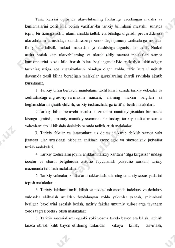 tlarni taxlil kilish va takkoslash asosida indektuv va deduktiv xulosalar chikarish usulidan foydalangan xolda yakunlar yasash, yakunlarni berilgan baxolarini asoslab berish, taxiriy faktlar umumiy xulosalarga tayangan xolda tugri isbotlay olish malakalari; 7. tarixiy materiallarni ogzaki yoki yozma tarzda bayon eta bilish, izchish tarzda obrazli kilib bayon etishning turlaridan xikoya kilish, tasvirlash, usullaridan foydalana bilish, savollarga kiska atroflicha javob berish, xamda uz urtoklariga savollar berish, ularning javoblarni tankidiy nuktai nazardan baxo berish malakalari; 8. axborotlar, dokladlar, referatlar, siyosiy axborotlar tayerlash, xamda ularni utkazish, kichikrok xajmdagi ilmiy-ommabop materiallari tayerlash malakalari; 9. tarixiy matn mazmunini yoki ukituvchi xikoyasini rejalarini, tarixiy vokea yoki xodisani taxlil kilish rejasini, takkoslash rejasini tuzish, reja, ishlanmas, tezislar tuzish, ukituvchi tushuntirib bergan asosiy koidalarni kiskacha yozib borish, kitoblardan ayrim joylarini yozib olish, ma'lumotlar beruvchi tarixiy adabiyotlardao' foydalana bilish malakalari. ukuvchilar tafakkuri va nutkining usa borishi, malaka va kunikmalarning bula borishi, bilimlarni egallash va ularni tadbik etish, ular bilan ish …