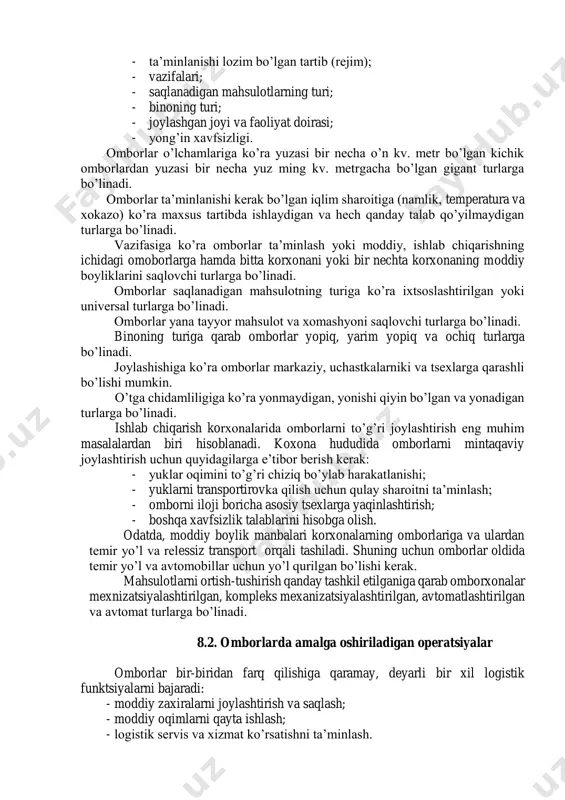 omborlar ko’pgina belgilariga ko’ra turlarga ajratiladi: - omborning o’lchamlari; - ta’minlanishi lozim bo’lgan tartib (rejim); - vazifalari; - saqlanadigan mahsulotlarning turi; - binoning turi; - joylashgan joyi va faoliyat doirasi; - yong’in xavfsizligi. omborlar o’lchamlariga ko’ra yuzasi bir necha o’n kv. metr bo’lgan kichik omborlardan yuzasi bir necha yuz ming kv. metrgacha bo’lgan gigant turlarga bo’linadi. omborlar ta’minlanishi kerak bo’lgan iqlim sharoitiga (namlik, temperatura va xokazo) ko’ra maxsus tartibda ishlaydigan va hech qanday talab qo’yilmaydigan turlarga bo’linadi. vazifasiga ko’ra omborlar ta’minlash yoki moddiy, ishlab chiqarishning ichidagi omoborlarga hamda bitta korxonani yoki bir nechta korxonaning moddiy boyliklarini saqlovchi turlarga bo’linadi. omborlar saqlanadigan mahsulotning turiga ko’ra ixtsoslashtirilgan yoki universal turlarga bo’linadi. omborlar yana tayyor mahsulot va xomashyoni saqlovchi turlarga bo’linadi. binoning turiga qarab omborlar yopiq, yarim yopiq va ochiq turlarga bo’linadi. joylashishiga ko’ra omborlar markaziy, uchastkalarniki va tsexlarga qarashli bo’lishi mumkin. o’tga chidamliligiga ko’ra yonmaydigan, yonishi qiyin bo’lgan va yonadigan turlarga bo’linadi. …