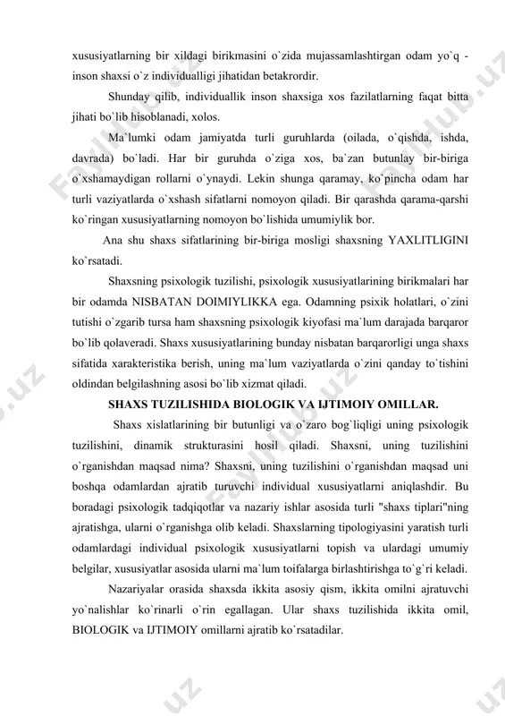 o`zaro bog`liqligi uning psixologik tuzilishini, dinamik strukturasini hosil qiladi. shaxsni, uning tuzilishini o`rganishdan maqsad nima? shaxsni, uning tuzilishini o`rganishdan maqsad uni boshqa odamlardan ajratib turuvchi individual xususiyatlarni aniqlashdir. bu boradagi psixologik tadqiqotlar va nazariy ishlar asosida turli "shaxs tiplari"ning ajratishga, ularni o`rganishga olib keladi. shaxslarning tipologiyasini yaratish turli odamlardagi individual psixologik xususiyatlarni topish va ulardagi umumiy belgilar, xususiyatlar asosida ularni ma`lum toifalarga birlashtirishga to`g`ri keladi. nazariyalar orasida shaxsda ikkita asosiy qism, ikkita omilni ajratuvchi yo`nalishlar ko`rinarli o`rin egallagan. ular shaxs tuzilishida ikkita omil, biologik va ijtimoiy omillarni ajratib ko`rsatadilar. ma`lumki shaxs ijtimoiy majudot bo`lishi bilan birga, o`zida tabiiy, biologik tuzilish belgilarini saqlab qoladi. ammo bu ikki omilni bir-biriga qarama-qarshi qo`yib bo`lmaydi, ular birlikni tashqil qiladi, birgalikda yuzaga chiqadi. shaxs tashqi turmush sharoitlari ta`sirida shakllanadi. ammo lekin bir sharoitda tarbiyalangan ikki bola ikki xil bo`ladi. chunki ularning tabiiy qobiliyatlari turlicha bo`ladi. demak shaxsning shakllanishiga sosial omillardan tashqari biologik faktorlar ham ta`sir …