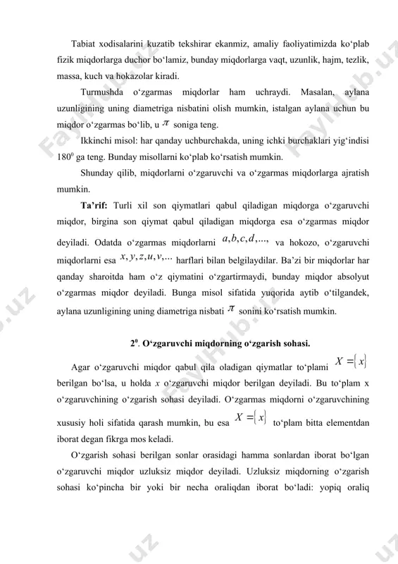 ni kuzatib tekshirar ekanmiz, amaliy faoliyatimizda kо‘plab fizik miqdorlarga duchor bо‘lamiz, bunday miqdorlarga vaqt, uzunlik, hajm, tezlik, massa, kuch va hokazolar kiradi. turmushda о‘zgarmas miqdorlar ham uchraydi. masalan, aylana uzunligining uning diametriga nisbatini olish mumkin, istalgan aylana uchun bu miqdor о‘zgarmas bо‘lib, u soniga teng. ikkinchi misol: har qanday uchburchakda, uning ichki burchaklari yig‘indisi 1800 ga teng. bunday misollarni kо‘plab kо‘rsatish mumkin. shunday qilib, miqdorlarni о‘zgaruvchi va о‘zgarmas miqdorlarga ajratish mumkin. ta’rif: turli xil son qiymatlari qabul qiladigan miqdorga о‘zgaruvchi miqdor, birgina son qiymat qabul qiladigan miqdorga esa о‘zgarmas miqdor deyiladi. odatda о‘zgarmas miqdorlarni va hokozo, о‘zgaruvchi miqdorlarni esa harflari bilan belgilaydilar. ba’zi bir miqdorlar har qanday sharoitda ham о‘z qiymatini о‘zgartirmaydi, bunday miqdor absolyut о‘zgarmas miqdor deyiladi. bunga misol sifatida yuqorida aytib о‘tilgandek, aylana uzunligining uning diametriga nisbati sonini kо‘rsatish mumkin. 20. о‘zgaruvchi miqdorning о‘zgarish sohasi. agar о‘zgaruvchi miqdor qabul qila oladigan qiymatlar tо‘plami berilgan bо‘lsa, u holda x …
