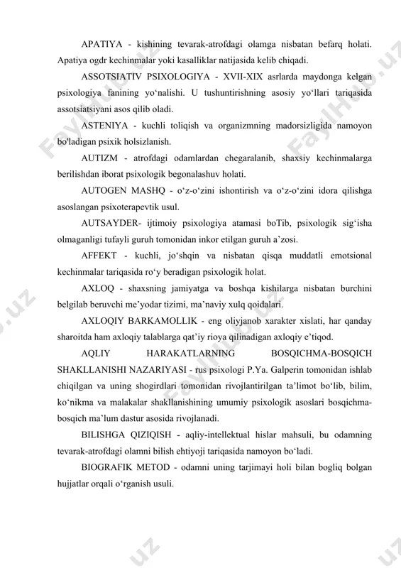 asos qilib oladi. asteniya - kuchli toliqish va organizmning madorsizligida namoyon bo'ladigan psixik holsizlanish. autizm - atrofdagi odamlardan chegaralanib, shaxsiy kechinmalarga berilishdan iborat psixologik begonalashuv holati. autogen mashq - o‘z-o‘zini ishontirish va o‘z-o‘zini idora qilishga asoslangan psixoterapevtik usul. autsayder- ijtimoiy psixologiya atamasi botib, psixologik sig‘isha olmaganligi tufayli guruh tomonidan inkor etilgan guruh a’zosi. affekt - kuchli, jo‘shqin va nisbatan qisqa muddatli emotsional kechinmalar tariqasida ro‘y beradigan psixologik holat. axloq - shaxsning jamiyatga va boshqa kishilarga nisbatan burchini belgilab beruvchi me’yodar tizimi, ma’naviy xulq qoidalari. axloqiy barkamollik - eng oliyjanob xarakter xislati, har qanday sharoitda ham axloqiy talablarga qat’iy rioya qilinadigan axloqiy e’tiqod. aqliy harakatlarning bosqichma-bosqich shakllanishi nazariyasi - rus psixologi p.ya. galperin tomonidan ishlab chiqilgan va uning shogirdlari tomonidan rivojlantirilgan ta’limot bo‘lib, bilim, ko‘nikma va malakalar shakllanishining umumiy psixologik asoslari bosqichma-bosqich ma’lum dastur asosida rivojlanadi. bilishga qiziqish - aqliy-intellektual hislar mahsuli, bu odamning tevarak-atrofdagi olamni bilish ehtiyoji tariqasida namoyon bo‘ladi. …