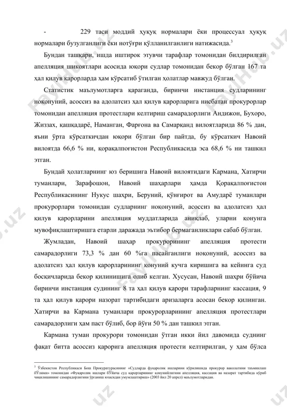 лган. жумладан, навоий шаҳар прокурорининг апелляция протести самарадорлиги 73,3 % дан 60 %га пасайганлиги ноқонуний, асоссиз ва адолатсиз ҳал қилув қарорларининг қонуний кучга киришига ва кейинга суд босқичларида бекор қилинишига олиб келган. хусусан, навоий шаҳри бўйича биринчи инстанция судининг 8 та ҳал қилув қарори тарафларнинг кассация, 9 та ҳал қилув қарори назорат тартибидаги аризаларга асосан бекор қилинган. хатирчи ва кармана туманлари прокурорларининг апелляция протестлари самарадорлиги ҳам паст бўлиб, бор йўғи 50 % дан ташкил этган. кармана туман прокурори томонидан ўтган икки йил давомида суднинг фақат битта асоссиз қарорига апелляция протести келтирил​ган, у ҳам бўлса даъвогарнинг апелляция протести келтиришни сўраб берган шикоятига асосан амалга оширилган. бу ҳолатлар вилоятлардаги айрим туманлар фаолиятида ҳам мавжуд. шунингдек, прокурорлар томонидан судларнинг ноқонуний, асоссиз ва адолатсиз ҳал қилув қарорларини апелляция муддатларида аниқлаб, қонунга мувофиқлаштиришга етарли даражада эътибор берилмаганлиги сабабли кассация тартибида ўрганилган 3978 (1292) та ишлардан 718 (332) тасига протест келтирилиб, қонунга мувофиқлаштирилиши таъминланган. бу ҳолатлар …